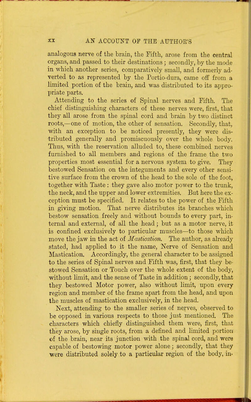 analogous nerve of the brain, the Fifth, arose from the central organs, and passed to their destinations; secondly, by the mode in which another series, comparatively small, and formerly ad- verted to as represented by the Portio-dura, came off from a limited portion of the brain, and was distributed to its appro- priate parts. Attending to the series of Spinal nerves and Fifth. The chief distinguishing characters of these nerves were, first, that they all arose from the spinal cord and brain by two distinct roots,—one of motion, the other of sensation. Secondly, that, with an exception to be noticed presently, they were dis- tributed generally and promiscuously over the whole body. Thus, with the reservation alluded to, these combined nerves furnished to all members and regions of the frame the two properties most essential for a nervous system to give. They bestowed Sensation on the integuments and every other sensi- tive surface from the crown of the head to the sole of the foot, together with Taste: they gave also motor power to the trunk, the neck, and the upper and lower extremities. But here the ex- ception must be specified. It relates to the power of the Fifth in giving motion. That nerve distributes its branches which bestow sensation freely and without bounds to every part, in- ternal and external, of all the head; but as a motor nerve, it is confined exclusively to particular muscles—to those which move the jaw in the act of Mastication. The author, as already stated, had applied to it the name, Nerve of Sensation and Mastication. Accordingly, the general character to be assigned to the series of Spinal nerves and Fifth was, first, that they be- stowed Sensation or Touch over the whole extent of the body, without limit, and the sense of Taste in addition; secondly, that they bestowed Motor power, also without limit, upon every region and member of the frame apart from the head, and upon the muscles of mastication exclusively, in the head. Next, attending to the smaller series of nerves, observed to be opposed in various respects to those just mentioned The characters which chiefly distinguished them were, first, that they arose, by single roots, from a defined and limited portion of the brain, near its junction with the spinal cord, and were capable of bestowing motor power alone; secondly, that they were distributed solely to a particular region of the body, in-