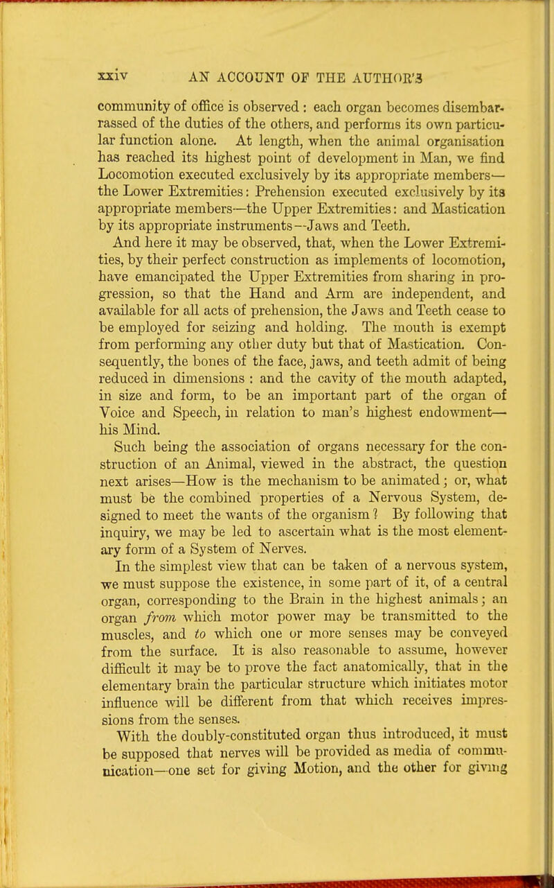 communi ty of ofiBce is observed : each organ becomes disembar- rassed of the duties of the others, and performs its own particu- lar function alone. At length, when the animal organisation has reached its highest point of development in Man, we find Locomotion executed exclusively by its appropriate members^ the Lower Extremities: Prehension executed exclusively by its appropriate members—the Upper Extremities: and Mastication by its appropriate instruments—Jaws and Teeth. And here it may be observed, that, when the Lower Extremi- ties, by their perfect construction as implements of locomotion, have emancipated the Upper Extremities from sharing in pro- gression, so that the Hand and Arm are independent, and available for all acts of prehension, the Jaws and Teeth cease to be employed for seizing and holding. The mouth is exempt from performing any other duty but that of Mastication. Con- sequently, the bones of the face, jaws, and teeth admit of being reduced in dimensions : and the cavity of the mouth adapted, in size and form, to be an important part of the organ of Voice and Speech, in relation to man's highest endowment— his Mind. Such being the association of organs necessary for the con- struction of an Animal, viewed in the abstract, the question next arises—How is the mechanism to be animated; or, what must be the combined properties of a Nervous System, de- signed to meet the wants of the organism ] By following that inquiry, we may be led to ascertain what is the most element- ary form of a System of Nerves. In the simplest view that can be taken of a nervous system, we must suppose the existence, in some part of it, of a central organ, corresponding to the Brain in the highest animals; an organ from which motor power may be transmitted to the muscles, and to which one or more senses may be conveyed from the surface. It is also reasonable to assume, however difficult it may be to prove the fact anatomically, that in the elementary brain the particular structure which initiates motor influence will be different from that which receives impres- sions from the senses. With the doubly-constituted organ thus introduced, it must be supposed that nerves will be provided as media of coinmu- nication—one set for giving Motion, and the other for givmg