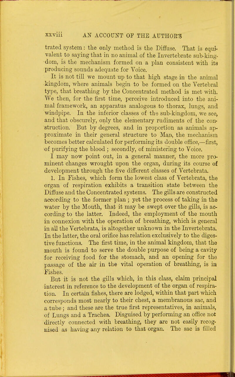 trated system: the only method is the Diffuse, That is equi« valent to saying that in no animal of the Invertebrate sub-king- dom, is the mechanism formed on a plan consistent with its producing sounds adequate for Voice. It is not till we mount up to that high stage in the animal kingdom, where animals begin to be formed on the Vertebral type, that breathing by the Concentrated method is met with. We then, for the first time, perceive introduced into the ani- mal framework, an apparatus analogous to thorax, lungs, and windpipe. In the inferior classes of the sub-kingdom, we see, and that obscurely, only the elementary rudiments of the con- struction. But by degrees, and in proportion as animals ap- proximate in their general structure to Man, the mechanism becomes better calculated for performing its double office,—first, of purifying the blood; secondly, of ministering to Voice, I may now point out, in a general manner, the more pro- minent changes wrought upon the organ, during its course of development through the five different classes of Vertebrata, 1, In Fishes, which form the lowest class of Vertebrata, the organ of respiration exhibits a transition state between the Difiiise and the Concentrated systems. The gills are constructed according to the former plan ; yet the process of taking in the water by the Mouth, that it may be swept over the giUs, is ac- cording to the latter. Indeed, the employment of the mouth in connexion with the operation of breathing, which is general in all the Vertebrata, is altogether unknown in the Invertebrata. In the latter, the oral orifice has relation exclusively to the diges- tive functions. The first time, in the animal kingdom, that the mouth is found to serve the double purpose of being a cavity for receiving food for the stomach, and an opening for the passage of the air in the vital operation of breathing, is in Fishes. But it is not the gills which, in this class, claim principal interest in reference to the development of the organ of respira- tion. In certain fishes, there are lodged, within that part which corresponds most nearly to their chest, a membranous sac, and a tube; and these are the true first representatives, in animals, of Lungs and a Trachea. Disguised by performing an office not directly connected with breathing, they are not easily recog- uised as having any relation to that organ. The sac is filled