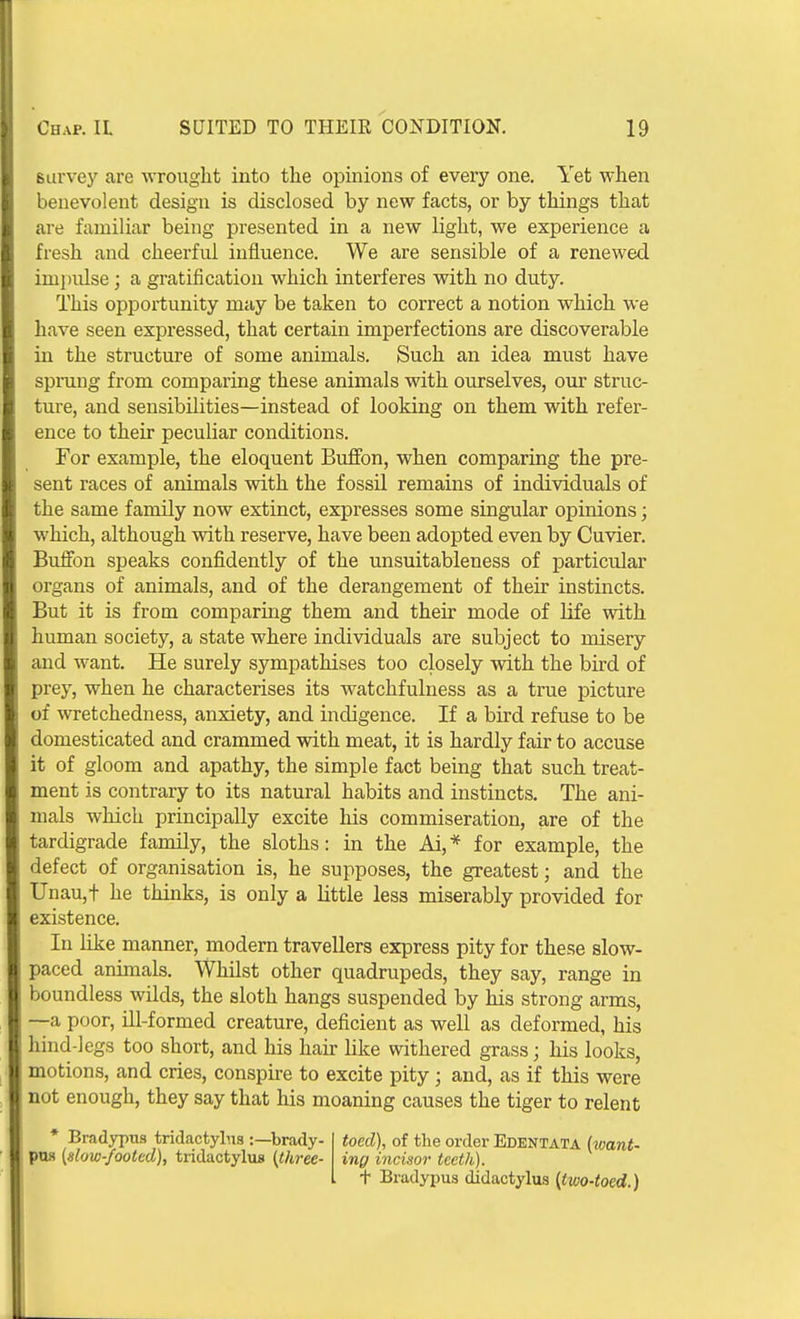 survey are wrought into the opinions of every one. Yet when benevolent design is disclosed by new facts, or by things that are familiar being presented in a new light, we experience a fresh and cheerful influence. We are sensible of a renewed impulse; a gratification which interferes with no duty. This opportunity may be taken to correct a notion which we have seen expressed, that certain imperfections are discoverable in the structure of some animals. Such an idea must have sprung from comparing these animals with ourselves, our struc- ture, and sensibilities—instead of looking on them with refer- ence to their peculiar conditions. For example, the eloquent Buffon, when comparing the pre- sent races of animals with the fossil remains of individuals of the same family now extinct, expresses some singular opinions; which, although with reserve, have been adopted even by Cuvier. Buffon speaks confidently of the unsuitableness of particular organs of animals, and of the derangement of their instincts. But it is from comparing them and their mode of life with human society, a state where individuals are subject to misery and want. He surely sympathises too closely vnth the bird of prey, when he characterises its watchfulness as a true picture of wretchedness, anxiety, and indigence. If a bird refuse to be domesticated and crammed with meat, it is hardly fair to accuse it of gloom and apathy, the simple fact being that such treat- ment is contrary to its natural habits and instincts. The ani- mals which principally excite his commiseration, are of the tardigrade family, the sloths: in the Ai,* for example, the defect of organisation is, he supposes, the greatest; and the Unau,t he thinks, is only a little less miserably provided for existence. In like manner, modern travellers express pity for these slow- paced animals. Whilst other quadrupeds, they say, range in boundless wilds, the sloth hangs suspended by his strong arms, —a poor, ill-formed creature, deficient as well as deformed, his hind-legs too short, and his hair like withered grass; his looks, motions, and cries, conspke to excite pity; and, as if this were not enough, they say that his moaning causes the tiger to relent • Bradypus tridactylus :—brady- ptw [slow-footed), tridactylus {fhree- toed), of the order Edentata (want- ing incisor teeth). t Bradypus didactylus {two-toed.)