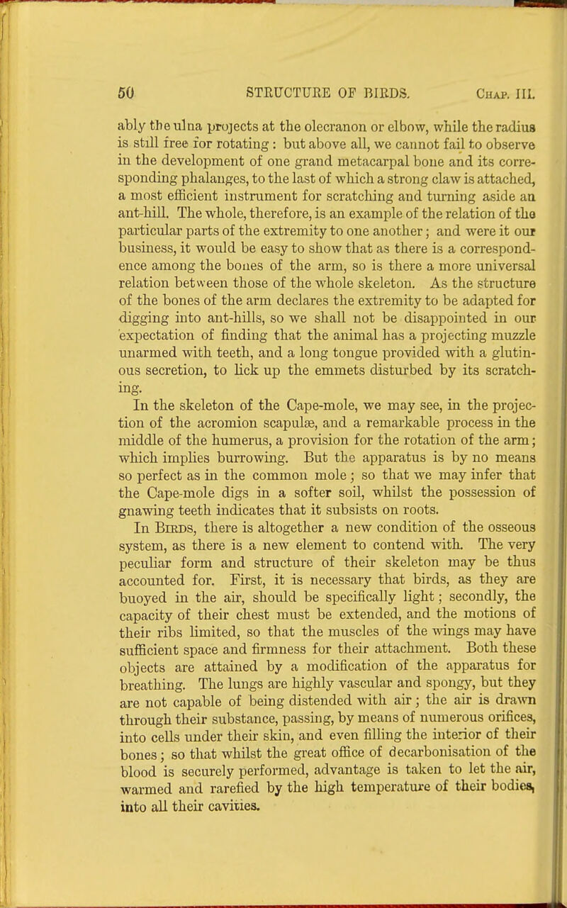 ably the ulna projects at the olecranon or elbow, while the radius is still free for rotating : but above all, we cannot fail to observe in the development of one grand metacarpal bone and its corre- sponding phalanges, to the last of which a strong claw is attached, a most efficient instrument for scratching and turning aside aa ant-hill. The whole, therefore, is an example of the relation of the particular parts of the extremity to one another; and were it our business, it would be easy to show that as there is a correspond- ence among the bones of the arm, so is there a more universal relation between those of the whole skeleton. As the structure of the bones of the arm declares the extremity to be adapted for digging into ant-hills, so we shall not be disappointed in our 'ex]3ectation of finding that the animal has a x^rojecting muzzle unarmed with teeth, and a long tongue provided with a glutin- ous secretion, to lick up the emmets disturbed by its scratch- ing. In the skeleton of the Cape-mole, we may see, in the projec- tion of the acromion scapulae, and a remarkable process in the middle of the humerus, a provision for the rotation of the arm; which implies burrowing. But the apparatus is by no means so perfect as in the common mole; so that we may infer that the Cape-mole digs in a softer soil, whilst the possession of gnawing teeth indicates that it subsists on roots. In Birds, there is altogether a new condition of the osseous system, as there is a new element to contend with. The very peculiar form and structure of their skeleton may be thus accounted for. First, it is necessary that birds, as they are buoyed in the air, should be specifically light; secondly, the capacity of their chest must be extended, and the motions of their ribs limited, so that the muscles of the wdngs may have sufficient space and firmness for their attachment. Both these objects are attained by a modification of the apparatus for breathing. The lungs are highly vascular and spongy, but they are not capable of being distended with air; the air is drawn through their substance, passing, by means of numerous orifices, into cells under their skin, and even filling the interior of tlieir bones; so that whilst the great ofiice of decarbonisation of the blood is securely performed, advantage is taken to let the air, warmed and rarefied by the high temperature of their bodies, into all their cavities.