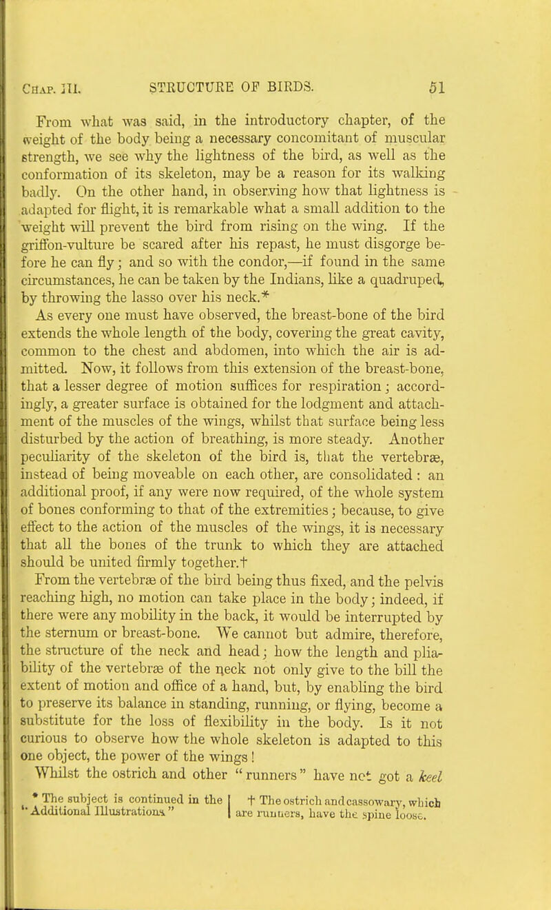 From what was said, in the introductory chapter, of the w eight of the body being a necessary concomitant of muscular strength, we see why the lightness of the bu-d, as well as the conformation of its skeleton, may be a reason for its walking badly. On the other hand, in observing how that lightness is adapted for flight, it is remarkable what a small addition to the weight will prevent the bird from rising on the wing. If the grifion-vulture be scared after his repast, he must disgorge be- fore he can fly; and so with the condor,—if found in the same circumstances, he can be taken by the Indians, like a quadruped, by throwing the lasso over his neck.* As every one must have observed, the breast-bone of the bird extends the whole length of the body, covering the great cavity, common to the chest and abdomen, into which the air is ad- mitted. Now, it follows from this extension of the breast-bone, that a lesser degree of motion suflices for respiration; accord- ingly, a greater surface is obtained for the lodgment and attach- ment of the muscles of the wings, whilst that surface being less disturbed by the action of breathing, is more steady. Another peculiarity of the skeleton of the bird is, that the vertebrae, instead of being moveable on each other, are consolidated : an additional proof, if any were now required, of the whole system of bones conforming to that of the extremities; because, to give efiect to the action of the muscles of the wings, it is necessary that all the bones of the trunk to which they are attached should be united firmly together, t From the vertebrae of the bii'd being thus fixed, and the pelvis reaching high, no motion can take place in the body; indeed, if there were any mobility in the back, it would be interrupted by the sternum or breast-bone. We cannot but admire, therefore, the stracture of the neck and head; how the length and plia- bility of the vertebrae of the neck not only give to the bill the extent of motion and office of a hand, but, by enabling the bird to preserve its balance in standing, running, or flying, become a substitute for the loss of flexibility in the body. Is it not curious to observe how the whole skeleton is adapted to this one object, the power of the wings! Whilst the ostrich and other  runners  have net got a keel ♦The subject is continued in the [ t The ostrich and cassowary, which •Additional llluatration.4 | are ruuuers, have tlie spine loose.