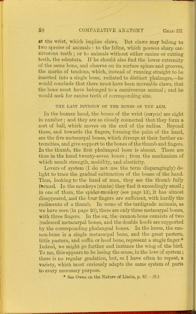 at the wrist, which implies claws. But claws may belong to two species of animals : to the feline, which possess sharp car- nivorous teeth ; or to animals without either canine or cutting teeth, the edentata. If he should also find the lower extremity of the same bone, and observe on its surface spines and grooves, the marks of tendons, which, instead of running straight to be inserted into a single bone, radiated to distinct phalanges,—he would conclude that there must have been moveable claws, that the bone must have belonged to a carnivorous animal; and he would seek for canine teeth of corresponding size. THE LAST DIVISION OF THE BONES OF THE ARM. In the human hand, the bones of the wrist (carpus) are eight in number ; and they are so closely connected that they form a sort of ball, which moves on the end of the radius. Beyond these, and towards the fingers, forming the palm of the hand, are the five metacarpal bones, which diverge at their further ex- tremities, and give support to the bones of the thumb and fingers. In the thumb, the first phalangeal bone is absent. There are thus in the hand twenty-seven bones ; from the mechanism of which result strength, mobility, and elasticity. Lovers of system (I do not use the term disparagingly) de- light to trace the gradual subtraction of the bones of the hand. Thus, looking to the hand of man, they see the thumb fully f ftrmed. In the monkeys (sijnise) they find it exceedingly small; in one of them, the spider-monkey (see page 13), it has almost disappeared, and the four fingers are sufficient, with hardly the rudiments of a thumb. In some of the tardigrade animals, as we have seen (in page 20), there are only three metacarpal bones, with three fingers. In the ox, the cannon-bone consists of two coalesced metacarpal bones, and the double hoofs are supported by the corresponding phalangeal bones. In the horse, the can- non-bone is a single metacarpal bone, and the great pastern, little pastern, and coffin or hoof bone, represent a single finger.* Indeed, we might go further and instance the wing of the bird. To me, this appears to be losing the sense, in the love of system; there is no regular gradation, but, a.s I have often to repeat, a variety, which most curiously adapts the same system of parts to every necessary purpose. * See Owen on the Nature of Limbs, p. 32 - (S.)