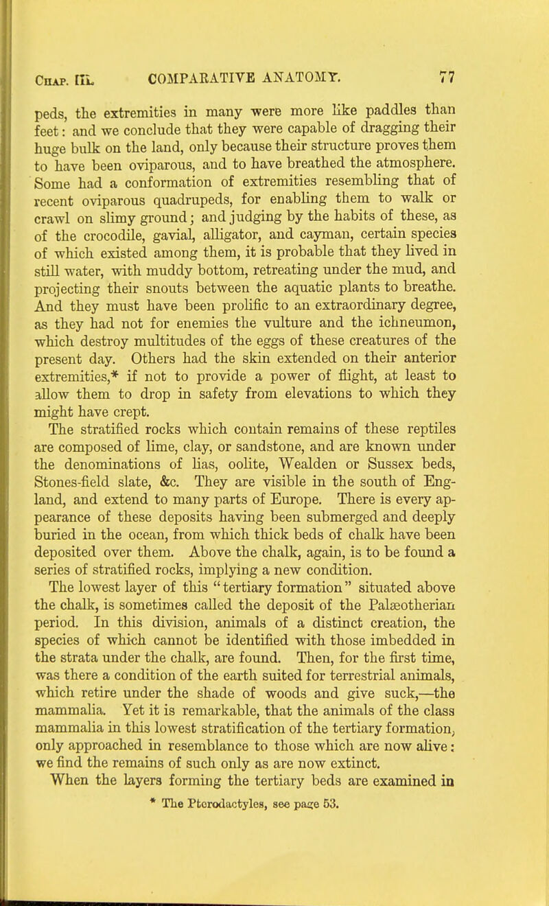 peds, the extremities in many were more like paddles than feet: and we conclude that they were capable of dragging their huge bulk on the land, only because their structure proves them to have been oviparous, and to have breathed the atmosphere. Some had a conformation of extremities resembling that of recent oviparous quadrupeds, for enabling them to walk or crawl on sUmy ground; and judging by the habits of these, as of the crocodile, gavial, alligator, and cayman, certain species of which existed among them, it is probable that they lived in stiU water, with muddy bottom, retreating under the mud, and projecting their snouts between the aquatic plants to breathe. And they must have been prolific to an extraordinary degree, as they had not for enemies the vulture and the ichneumon, which destroy multitudes of the eggs of these creatures of the present day. Others had the skin extended on their anterior extremities,* if not to provide a power of flight, at least to allow them to drop in safety from elevations to which they might have crept. The stratified rocks which contain remains of these reptiles are composed of lime, clay, or sandstone, and are known under the denominations of Has, oolite, Wealden or Sussex beds. Stones-field slate, &c. They are visible in the south of Eng- land, and extend to many parts of Europe. There is every ap- pearance of these deposits having been submerged and deeply buried in the ocean, from which thick beds of chalk have been deposited over them. Above the chalk, again, is to be found a series of stratified rocks, implying a new condition. The lowest layer of this  tertiary formation situated above the chalk, is sometimes called the deposit of the Palseotherian period. In this division, animals of a distinct creation, the species of which cannot be identified with those imbedded in the strata under the chalk, are found. Then, for the first time, was there a condition of the earth suited for terrestrial animals, which retire under the shade of woods and give suck,—^the mammalia. Yet it is remarkable, that the animals of the class mammalia in this lowest stratification of the tertiary formation^ only approached in resemblance to those which are now alive: we find the remains of such only as are now extinct. When the layers forming the tertiary beds are examined in * The Ptorodactyles, see paa;e 53.