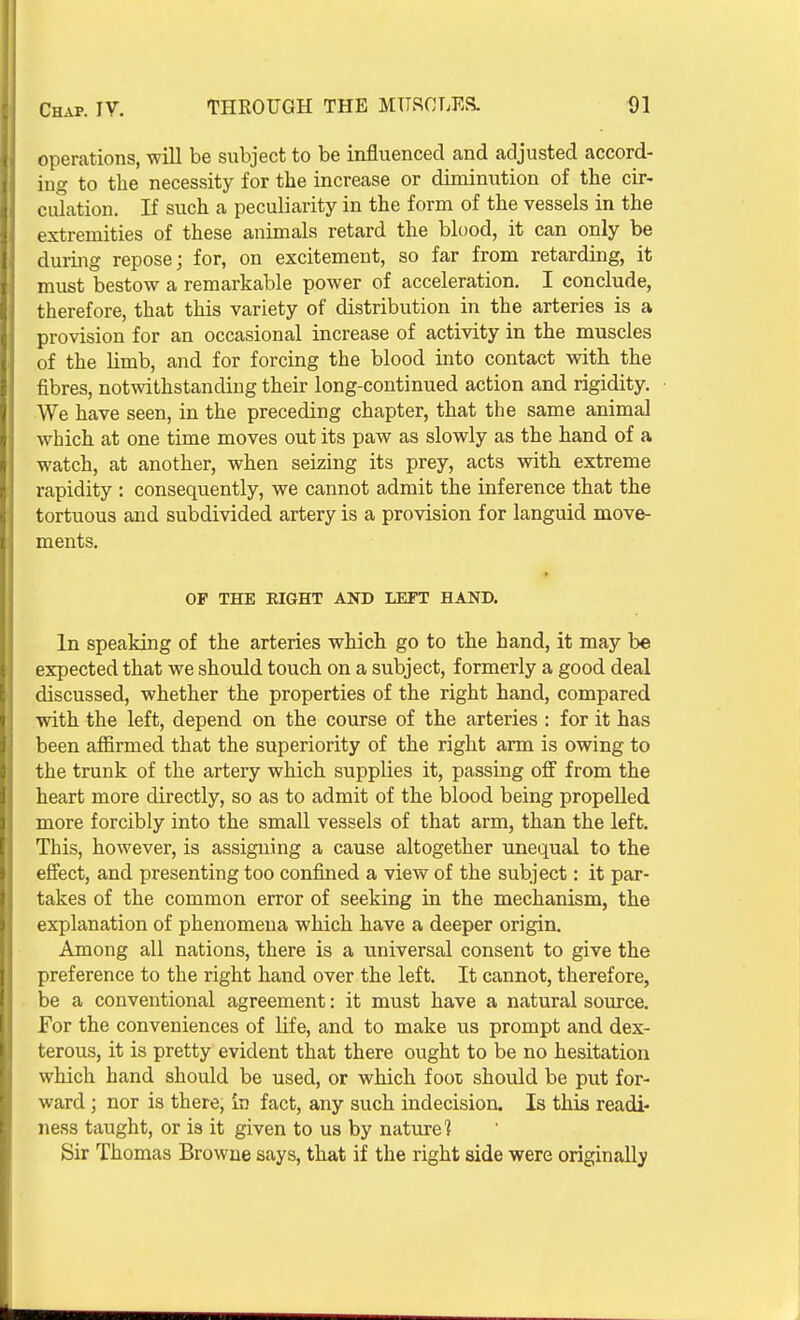 operations, will be subject to be influenced and adjusted accord- ing to the necessity for the increase or diminution of the cir- ciUation. If such a peculiarity in the form of the vessels in the extremities of these animals retard the blood, it can only be during repose; for, on excitement, so far from retarding, it must bestow a remarkable power of acceleration. I conclude, therefore, that this variety of distribution in the arteries is a provision for an occasional increase of activity in the muscles of the limb, and for forcing the blood into contact with the fibres, notwithstanding their long-continued action and rigidity. We have seen, in the preceding chapter, that the same animal which at one time moves out its paw as slowly as the hand of a watch, at another, when seizing its prey, acts with extreme rapidity : consequently, we cannot admit the inference that the tortuous and subdivided artery is a provision for languid move- ments. OF THE EIGHT AND LEFT HAND. In speaking of the arteries which go to the hand, it may be expected that we should touch on a subject, formerly a good deal discussed, whether the properties of the right hand, compared with the left, depend on the course of the arteries : for it has been affirmed that the superiority of the right arm is owing to the trunk of the artery which supplies it, passing off from the heart more directly, so as to admit of the blood being propelled more forcibly into the small vessels of that arm, than the left. This, however, is assigning a cause altogether unequal to the effect, and presenting too confined a view of the subject: it par- takes of the common error of seeking in the mechanism, the explanation of phenomena which have a deeper origin. Among all nations, there is a universal consent to give the preference to the right hand over the left. It cannot, therefore, be a conventional agreement: it must have a natural source. For the conveniences of Hfe, and to make us prompt and dex- terous, it is pretty evident that there ought to be no hesitation which hand should be used, or which foot should be put for- ward ; nor is there, In fact, any such indecision. Is this readi- ness taught, or is it given to us by nature] Sir Thomas Browne says, that if the right side were originally