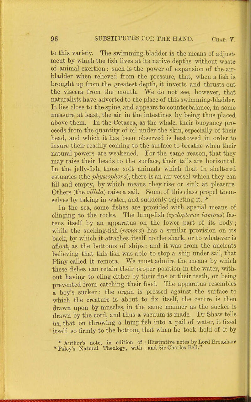 to this variety. The swimming-bladder is the means of adjust- ment by which the fish lives at its native depths without waste of animal exertion : such is the power of expansion of the air- bladder when relieved from the pressure, that, when a fish is brought up from the greatest depth, it inverts and thrusts out the viscera from the mouth. We do not see, however, that naturalists have adverted to the place of this swimming-bladder. It lies close to the spine, and appears to counterbalance, in some measure at least, the air in the intestines by being thus placed above them. In the Cetacea, as the whale, their buoyancy pro- ceeds from the quantity of oil under the skin, especially of their head, and which it has been observed is bestowed in order to insure their readily coming to the surface to breathe when their natural powers are weakened. For the same reason, that they may raise their heads to the surface, their tails are horizontal. In the jelly-fish, those soft animals which float in sheltered estuaries (the pht/ssophora), there is an air-vessel which they can fill and empty, by Avhich means they rise or sink at pleasure. Others (the villela) raise a sail. Some of this class propel them- selves by taking in water, and suddenly rejecting it.]* In the sea, some fishes are provided with special means of clinging to the rocks. The lump-fish {GydopUru& lumpus) fas- tens itself by an apparatus on the lower part of its body; while the sucldng-fish {remora) has a similar provision on its back, by which it attaches itself to the shark, or to whatever is afloat, as the bottoms of ships: and it was from the ancients believing that this fish was able to stop a ship under sail, that Phny called it remora. We must admire the means by which these fishes can retain their proper position in the water, with- out having to cling either by their fins or their teeth, or being prevented from catching their food. The apparatus resembles a boy's sucker : the organ is pressed against the surface to which the creature is about to fix itself, the centre is then drawn upon by muscles, in the same manner as the sucker is drawn by the cord, and thus a vacuum is made. Dr Shaw tells us, that on throwing a lump-fish into a pail of water, it fixed itself so firmly to the bottom, that when he took hold of it by * Author's note, in edition of | illustrative notes by Lord BrouKham  Paley's Natural Theology, with | and Sir Charles Bell.