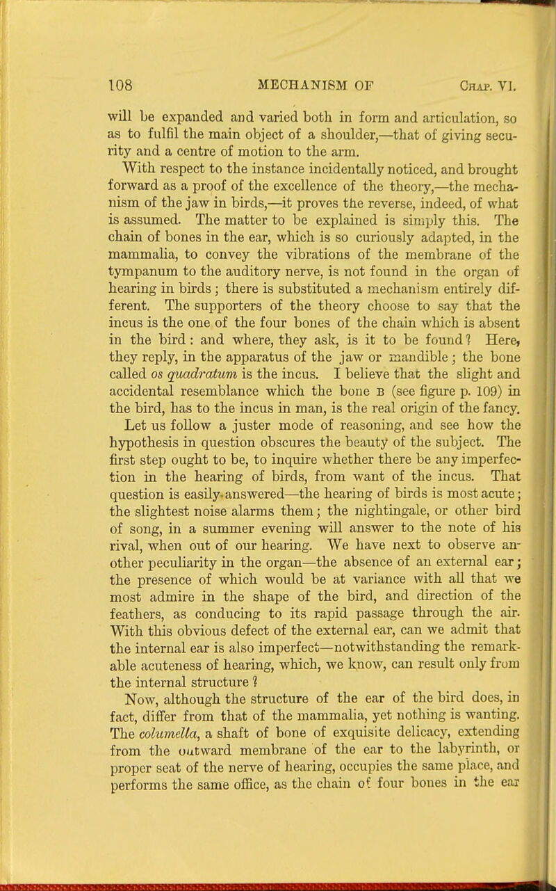 will be expanded and varied both in form and articulation, so as to fulfil the main object of a shoulder,—that of giving secu- rity and a centre of motion to the arm. With respect to the instance incidentally noticed, and brought forward as a proof of the excellence of the theory,—the mecha- nism of the jaw in birds,—it proves the reverse, indeed, of what is assumed. The matter to be explained is simply this. The chain of bones in the ear, which is so curiously adapted, in the mammalia, to convey the vibrations of the membrane of the tympanum to the auditory nerve, is not found in the organ of hearing in birds; there is substituted a mechanism entirely dif- ferent. The supporters of the theory choose to say that the incus is the one of the four bones of the chain which is absent in the bird: and where, they ask, is it to be found 1 Here, they reply, in the apparatus of the jaw or mandible ; the bone called OS quadratum is the incus. I believe that the slight and accidental resemblance which the bone B (see figure p. 109) in the bird, has to the incus in man, is the real origin of the fancy. Let us foUow a juster mode of reasoning, and see how the hypothesis in question obscures the beauty of the subject. The first step ought to be, to inquire whether there be any imperfec- tion in the hearing of birds, from want of the incus. That question is easily^ answered—the hearing of birds is most acute; the slightest noise alarms them; the nightingale, or other bird of song, in a summer evening will answer to the note of his rival, when out of our hearing. We have next to observe an- other peculiarity in the organ—the absence of an external ear; the presence of which would be at variance with all that we most admire in the shape of the bird, and direction of the feathers, as conducing to its rapid passage through the air. With this obvious defect of the external ear, can we admit that the internal ear is also imperfect—notwithstanding the remark- able acuteness of hearing, which, we know, can result only from the internal structure 1 Now, although the structure of the ear of the bird does, in fact, difi'er from that of the mammalia, yet nothing is wanting. The columella, a shaft of bone of exquisite delicacy, extending from the outward membrane of the ear to the labyrinth, or proper seat of the nerve of hearing, occupies the same place, and performs the same office, as the chain oi four bones in the ear