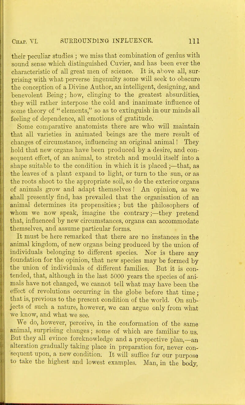 their peculiar studies ; we miss tliat combination of genius with sound sense which distinguished Cuvier, and has been ever the characteristic of all great men of science. It is, above all, sur- prising with what perverse ingenuity some wUl seek to obscure the conception of a Divine Author, an intelligent, designing, and benevolent Being; how, clinging to the greatest absurdities, they will rather interpose the cold and inanimate influence of some theory of  elements, so as to extinguish in our minds all feeling of dependence, all emotions of gratitude. Some comparative anatomists there are who will maintain that all varieties in animated beings are the mere result of changes of circumstance, influencing an original animal! They hold that new organs have been produced by a desire, and con- sequent effort, of an animal, to stretch and mould itself into a shape suitable to the condition in which it is placed;—that, as the leaves of a plant expand to light, or turn to the sun, or as the roots shoot to the appropriate soil, so do the exterior organs of animals grow and adapt themselves ! An opinion, as we shall presently find, has prevailed that the organisation of an animal determines its propensities; but the philosophers of whom we now speak, imagine the contrary;—they pretend that, influenced by new circumstances, organs can accommodate themselves, and assume particular forms. It must be here remarked that there are no instances in the animal kingdom, of new organs being produced by the union of individuals belonging to different species. Nor is there any foundation for the opinion, that new species may be formed by the union of individuals of different families. But it is con- tended, that, although in the last 5000 years the species of ani- mals have not changed, we cannot tell what may have been the effect of revolutions occurring in the globe before that time; that is, previous to the present condition of the world. On sub- jects of such a nature, however, we can argue only from what we know, and what we see. We do, however, perceive, in the conformation of the same animal, surprising changes; some of which are familiar to us. But they all evince foreknowledge and a prospective plan,—an alteration gradually taking place in preparation for, never con- sequent upon, a new condition. It will suffice far our purpose to take the highest and lowest examples. Man, in the body,