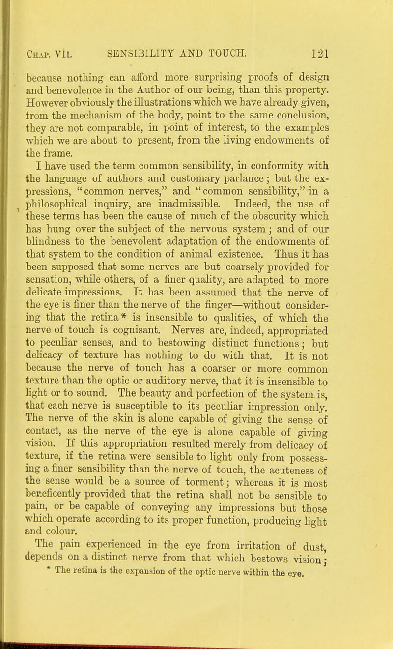 because nothing can afford more surprising proofs of design and benevolence in the Author of our being, than this property. However obviously the illustrations which we have already given, irom the mechanism of the body, point to the same conclusion, they are not comparable, in point of interest, to the examples which we are about to present, from the living endowments of the frame. I have used the term common sensibility, in conformity with the language of authors and customary parlance; but the ex- pressions,  common nerves, and  common sensibility, in a philosophical inquiry, are inadmissible. Indeed, the use of these terms has been the cause of much of the obscurity which has hung over the subject of the nervous system; and of our blindness to the benevolent adaptation of the endowments of that system to the condition of animal existence. Thus it has been supposed that some nerves are but coarsely provided for sensation, while others, of a finer quality, are adapted to more delicate impressions. It has been assumed that the nerve of the eye is finer than the nerve of the finger—without consider- ing that the retina* is insensible to qualities, of which the nerve of touch is cognisant. Nerves are, indeed, appropriated to peculiar senses, and to bestowing distinct functions; but dehcacy of texture has nothing to do with that. It is not because the nerve of touch has a coarser or more common texture than the optic or auditory nerve, that it is insensible to light or to sound. The beauty and perfection of the system is, that each nerve is susceptible to its peculiar impression only. The nerve of the skin is alone capable of giving the sense of contact, as the nerve of the eye is alone capable of giving vision. If this appropriation resulted merely from delicacy of texture, if the retina were sensible to light only from possess- ing a finer sensibility than the nerve of touch, the acuteness of the sense would be a source of torment; whereas it is most beneficently provided that the retina shall not be sensible to pain, or be capable of conveying any impressions but those which operate according to its proper function, producing light and colour. The pain experienced in the eye from irritation of dust, depends on a distinct nerve from that which bestows vision; * The retina is the expansion of the optic nerve \vithin the eye.