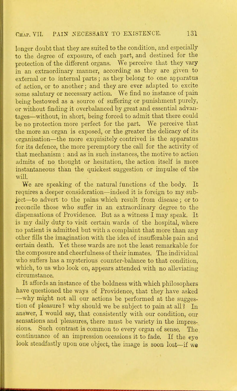 longer doubt that they are suited to the condition, and especially to the degree of exposure, of each part, and destined for the protection of the different organs. We perceive that they vary in an extraordinary manner, according as they are given to external or to internal parts ; as they belong to one apparatus of action, or to another; and they are ever adapted to excite some salutary or necessary action. We find no instance of pain being bestowed as a source of suffering or punishment purely, or without finding it overbalanced by great and essential advan- tages—without, in short, being forced to admit that there could be no protection more perfect for the part. We perceive that the more an organ is exposed, or the greater the delicacy of its organisation—the more exquisitely contrived is the apparatus for its defence, the more peremptory the call for the activity of that mechanism : and as in such instances, the motive to action admits of no thought or hesitation, the action itself is more instantaneous than the quickest suggestion or impulse of the will. We are speaking of the natural functions of the body. It requires a deeper consideration—indeed it is foreign to my sub- ject—to advert to the pains which result from disease; or to reconcile those who suffer in an extraordinary degree to the dispensations of Providence. But as a witness I may speak. It is my daily duty to visit certain wards of the hospital, where no patient is admitted but with a complaint that more than any other fills the imagination with the idea of insufferable pain and certain death. Yet these wards are not the least remarkable for the composure and cheerfulness of their inmates. The individual who suffers has a mysterious counter-balance to that condition, which, to us who look on, appears attended with no alleviating circumstance. It affords an instance of the boldness with which philosophers have questioned the ways of Providence, that they have asked —why might not all our actions be performed at the sugges- tion of pleasure 1 why should we be subject to pain at all ? In answer, I would say, that consistently with our condition, our sensations and pleasures, there must be variety in the impres- sions. Such contrast is common to every organ of sense. The continuance of an impression occasions it to fade. If the eye look steadfastly upon one object, the image is soon lost—if we