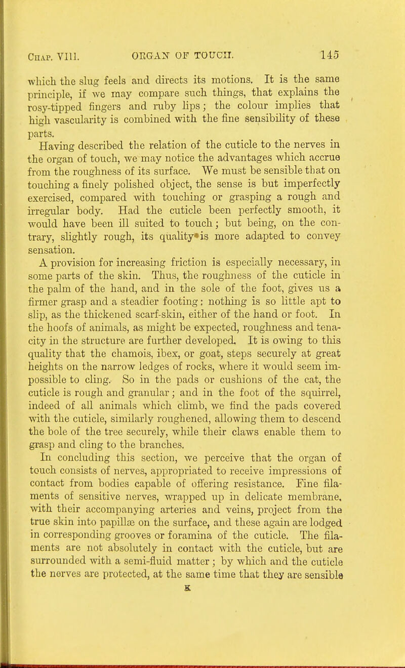 which the slug feels and directs its motions. It is the same principle, if we may compare such things, that explains the rosy-tipped fingers and ruby lips; the colour implies that high vascularity is combined with the fine sensibility of these parts. Having described the relation of the cuticle to the nerves in the organ of touch, we may notice the advantages which accrue from the roughness of its surface. We must be sensible that on touching a finely polished object, the sense is but imperfectly exercised, compared with touching or grasping a rough and irregular body. Had the cuticle been perfectly smooth, it would have been ill suited to touch; but being, on the con- trary, slightly rough, its quality* is more adapted to convey sensation. A provision for increasing friction is especially necessary, in some parts of the skin. Thus, the roughness of the cuticle in the palm of the hand, and in the sole of the foot, gives us a firmer grasp and a steadier footing: nothing is so little apt to slip, as the thickened scarf-skin, either of the hand or foot. In the hoofs of animals, as might be expected, roughness and tena- city in the structure are further developed. It is owing to this quality that the chamois, ibex, or goat, steps securely at great heights on the narrow ledges of rocks, where it would seem im- possible to cling. So in the pads or cushions of the cat, the cuticle is rough and granular; and in the foot of the squirrel, indeed of aU animals which climb, we find the pads covered with the cuticle, similarly roughened, allowing them to descend the bole of the tree securely, while their claws enable them to grasp and cling to the branches. In concluding this section, we perceive that the organ of touch consists of nerves, appropriated to receive impressions of contact from bodies capable of offering resistance. Fine fila- ments of sensitive nerves, vprapped up in delicate membrane, with their accompanying arteries and veins, project from the true skin into papiUte on the surface, and these again are lodged in corresponding grooves or foramina of the cuticle. The fila- ments are not absolutely in contact with the cuticle, but are surrounded with a semi-fluid matter ; by which and the cuticle the nerves are protected, at the same time that they are sensible