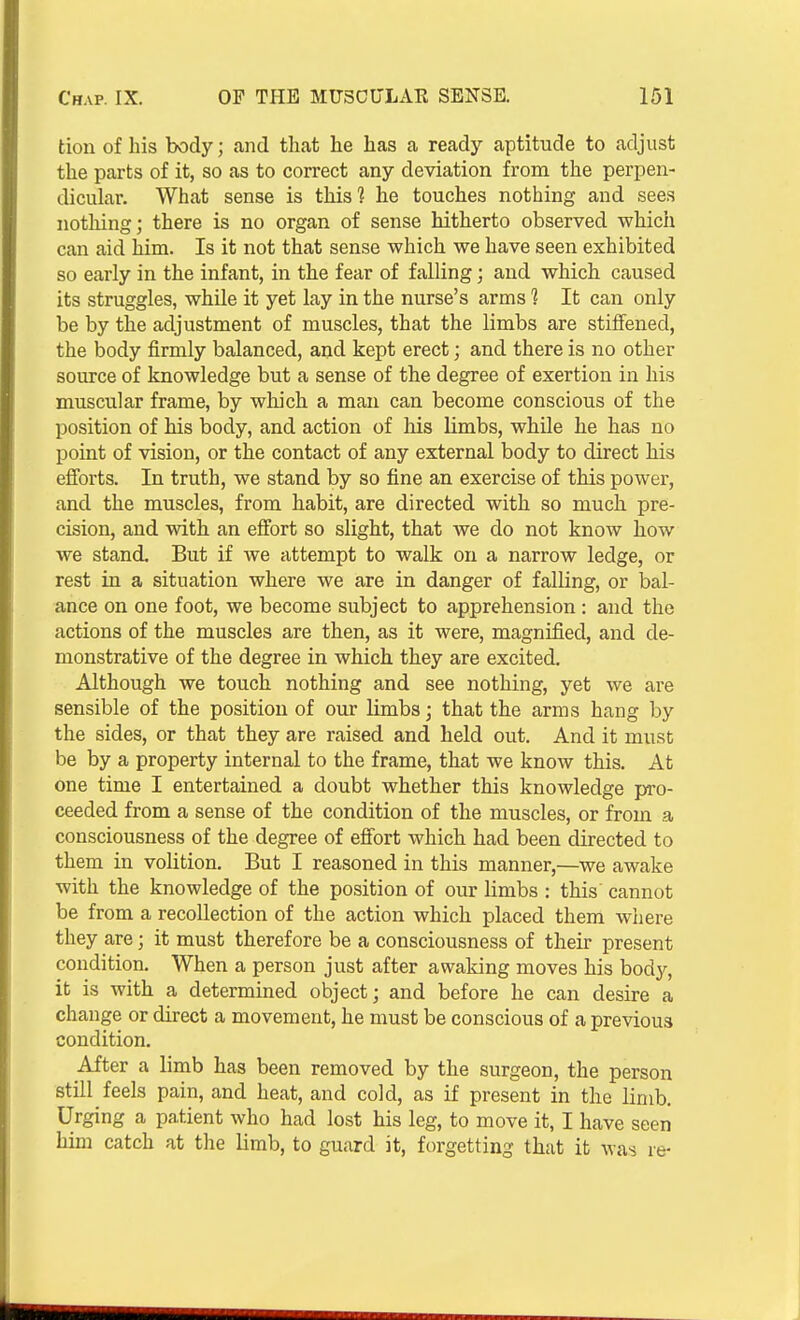 tion of his body; and that he has a ready aptitude to adjust the parts of it, so as to correct any deviation from the perpen- dicular. What sense is this? he touches nothing and sees nothing; there is no organ of sense hitherto observed which can aid him. Is it not that sense which we have seen exhibited so early in the infant, in the fear of falling; and which caused its struggles, while it yet lay in the nurse's arms ? It can only be by the adjustment of muscles, that the limbs are stiffened, the body firmly balanced, and kept erect; and there is no other source of knowledge but a sense of the degree of exertion in his muscular frame, by which a man can become conscious of the position of his body, and action of his limbs, while he has no point of vision, or the contact of any external body to direct his efforts. In truth, we stand by so fine an exercise of this power, and the muscles, from habit, are directed with so much, pre- cision, and with an effort so slight, that we do not know how we stand. But if we attempt to walk on a narrow ledge, or rest in a situation where we are in danger of falling, or bal- ance on one foot, we become subject to apprehension : and the actions of the muscles are then, as it were, magnified, and de- monstrative of the degree in which they are excited. Although we touch nothing and see nothing, yet we are sensible of the position of our limbs; that the arms hang by the sides, or that they are raised and held out. And it must be by a property internal to the frame, that we know this. At one time I entertained a doubt whether this knowledge pro- ceeded from a sense of the condition of the muscles, or from a consciousness of the degree of effort which had been directed to them in volition. But I reasoned in this manner,—we awake with the knowledge of the position of our limbs : this cannot be from a recollection of the action which placed them where they are; it must therefore be a consciousness of their present condition. When a person just after awaking moves his body, it is with a determined object; and before he can desire a change or direct a movement, he must be conscious of a previous condition. After a limb has been removed by the surgeon, the person still feels pain, and heat, and cold, as if present in the limb. Urging a patient who had lost his leg, to move it, I have seen him catch at the limb, to guard it, forgetting that it was re-