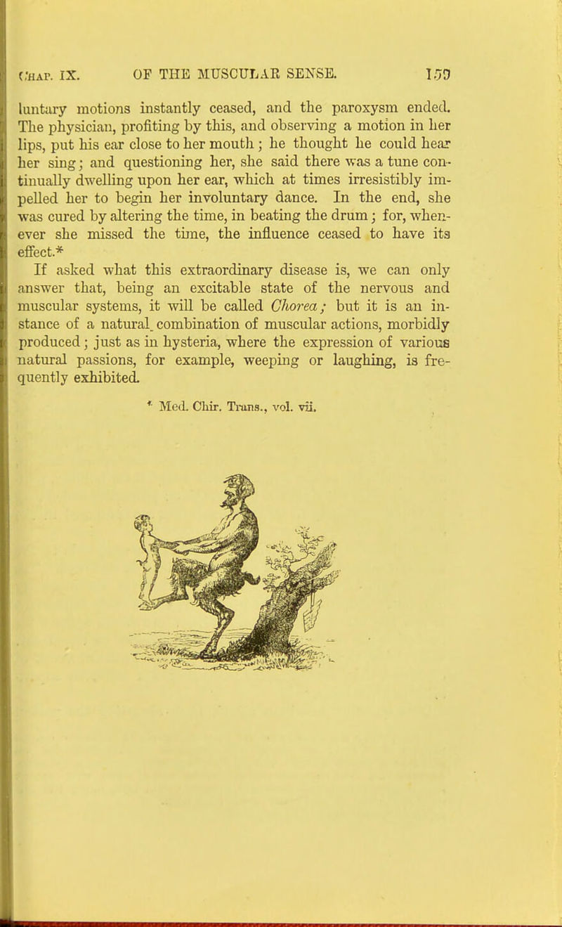 luntciry motions instantly ceased, and the paroxysm ended. The physician, profiting by this, and observing a motion in her lips, put his ear close to her mouth; he thought he could hear her sing; and questioning her, she said there was a tune con- tinually dwelling upon her ear, which at times irresistibly im- pelled her to begin her involuntary dance. In the end, she was cured by altering the time, in beating the drum; for, when- ever she missed the tune, the influence ceased to have its efiect.* If asked what this extraordinary disease is, we can only answer that, being an excitable state of the nervous and muscular systems, it will be called Chorea; but it is an in- stance of a natural, combination of muscular actions, morbidly produced; just as in hysteria, where the expression of various natural passions, for example, weeping or laughing, is fre- quently exhibited. * Med. Chir, Trans., vol. vii.