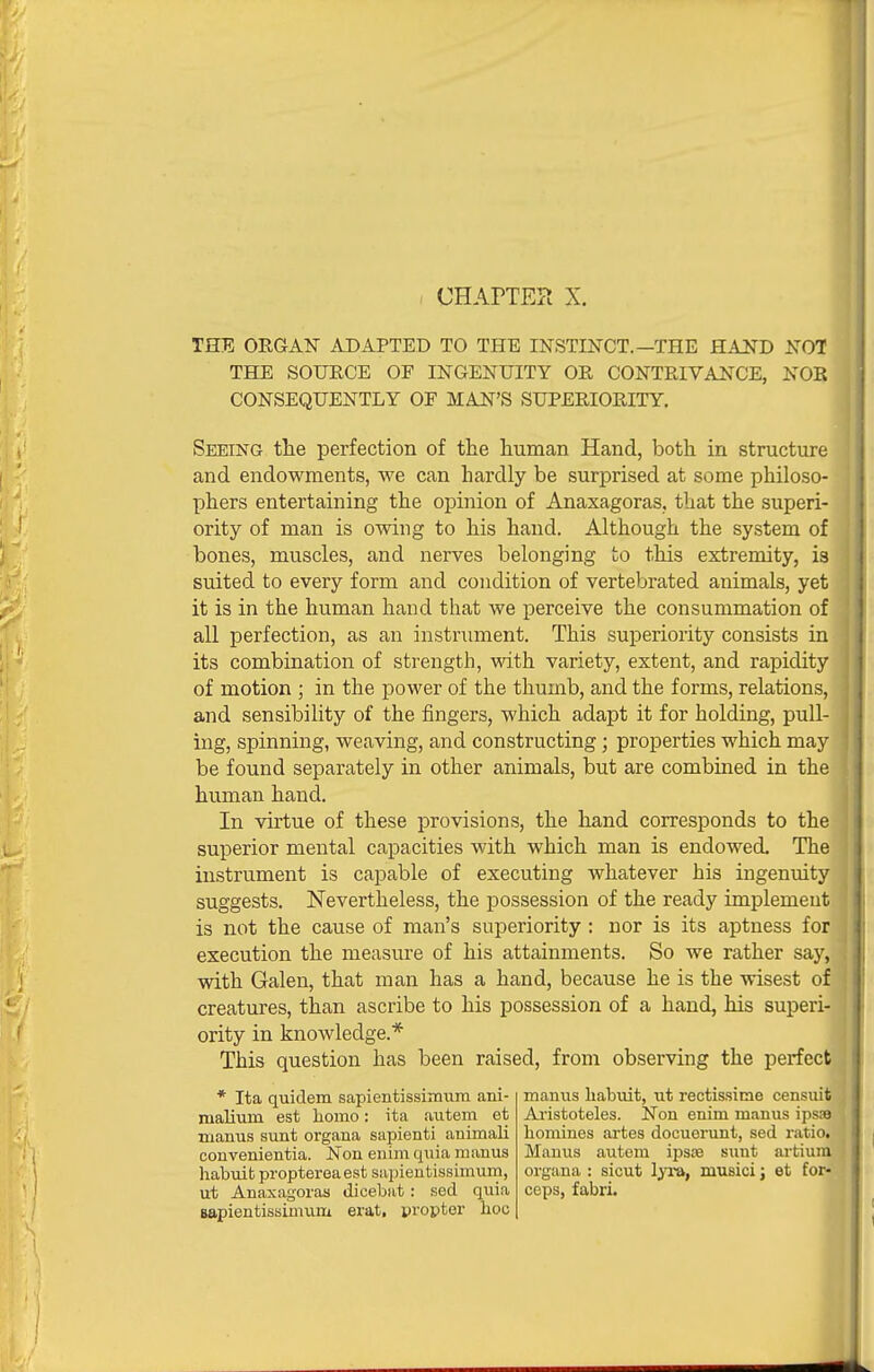 THE ORGAN ADAPTED TO THE INSTINCT.—THE HAND NOT THE SOTJECE OF INGENUITY OR CONTRIVANCE, NOR CONSEQUENTLY OF MAN'S SUPERIORITY. Seeing the perfection of the liuman Hand, both in structure and endowments, we can hardly be surprised at some philoso- phers entertaining the opinion of Anaxagoras, that the superi- ority of man is owing to his hand. Although the system of bones, muscles, and nerves belonging to this extremity, is suited to every form and condition of vertebrated animals, yet it is in the human hand that we perceive the consummation of all perfection, as an instrument. This superiority consists in its combination of strength, with variety, extent, and rapidity of motion ; in the power of the thumb, and the forms, relations, and sensibility of the fingers, which adapt it for holding, pull- ing, spinning, weaving, and constructing; properties which may be found separately in other animals, but are combined in the human hand. In virtue of these provisions, the hand corresponds to the superior mental capacities with which man is endowed. The instrument is capable of executing whatever his ingenuity suggests. Nevertheless, the possession of the ready implement is not the cause of man's superiority: nor is its aptness for execution the measure of his attainments. So we rather say, with Galen, that man has a hand, because he is the wisest of creatures, than ascribe to his possession of a hand, his superi- ority in knowledge.* This question has been raised, from observing the perfect * Ita quidem sapientissimum ani- malium est homo: ita autem et mamis sunt organa sapienti animali couvenientia. Non eiiim quia manus habuit proptereaest sapieutissimum, ut Anaxagoras dicebiit: sed quia Bapientissimum erat, propter hoc manus habuit, ut rectissime censuit Afistoteles. Non enim manus ipsaa homines artes docuerunt, sed ratio. Manus autem ipsse sunt artiura organa : sicut Ijra, musici; et for- ceps, fabri.
