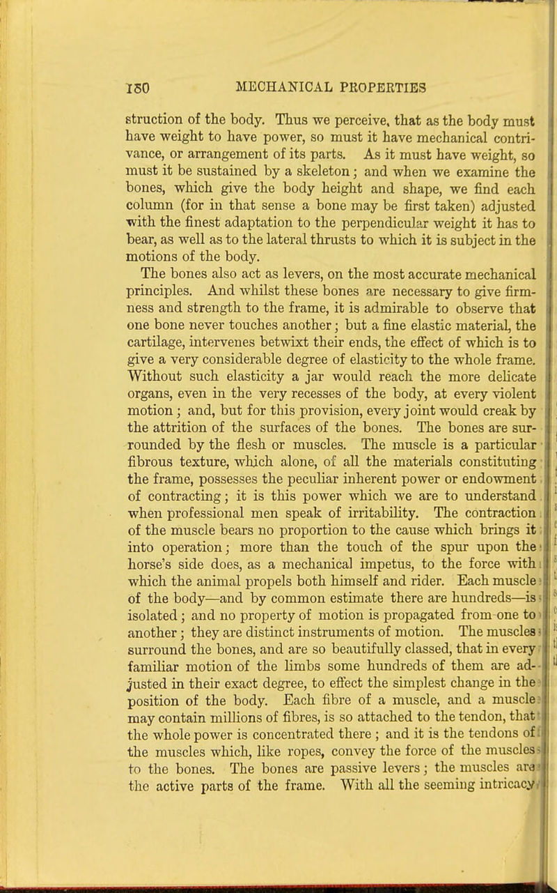 Btruction of the body. Thus we perceive, that as the body must have weight to have power, so must it have mechanical contri- vance, or arrangement of its parts. As it must have weight, so must it be sustained by a skeleton; and when we examine the bones, which give the body height and shape, we find each column (for in that sense a bone may be first taken) adjusted ■with the finest adaptation to the perpendicular weight it has to bear, as well as to the lateral thrusts to which it is subject in the motions of the body. ' The bones also act as levers, on the most accurate mechanical [. principles. And whilst these bones are necessary to give firm- j ness and strength to the frame, it is admirable to observe that one bone never touches another; but a fine elastic material, the cartilage, intervenes betwixt their ends, the efiect of which is to give a very considerable degree of elasticity to the whole frame. Without such elasticity a jar would reach the more delicate organs, even in the very recesses of the body, at every violent motion; and, but for this provision, every joint would creak by the attrition of the surfaces of the bones. The bones are sur- rounded by the flesh or muscles. The muscle is a particular • fibrous texture, which alone, of all the materials constituting • the frame, possesses the peculiar inherent power or endowment. of contracting; it is this power which we are to imderstand. when professional men speak of irritability. The contraction. of the muscle bears no proportion to the cause which brings it; into operation; more than the touch of the spur upon the: horse's side does, as a mechanical impetus, to the force withi which the animal propels both himself and rider. Each muscle 5 of the body—and by common estimate there are hundreds—^is i isolated; and no property of motion is propagated from one to> another; they are distinct instruments of motion. The muscles s surround the bones, and are so beautifully classed, that in every r famUiar motion of the limbs some hundreds of them are ad- justed in their exact degree, to efiect the simplest change in the? position of the body. Each fibre of a muscle, and a muscle? may contain millions of fibres, is so attached to the tendon, thatt the whole power is concentrated there ; and it is the tendons off the muscles which, like ropes, convey the force of the muscles 3 to the bones. The bones are passive levers; the muscles aras the active parts of the frame. With all the seeming intricacy/
