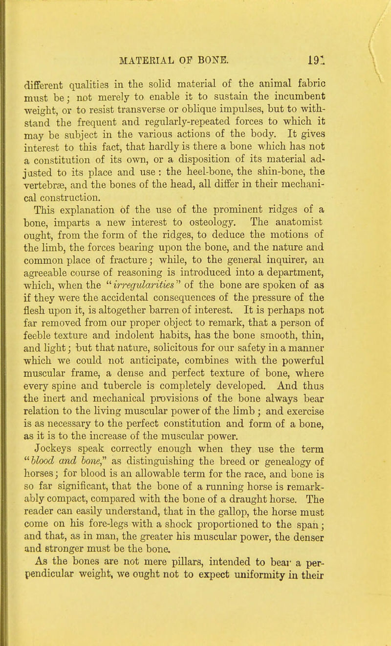 MATERIAL OF BONE. 19: different qualities in the solid material of the animal fabric must be; not merely to enable it to sustain the incumbent weight, or to resist transverse or oblique impulses, but to with- stand the frequent and regularly-repeated forces to which it may be subject in the various actions of the body. It gives interest to this fact, that hardly is there a bone which has not a constitution of its own, or a disposition of its material ad- justed to its place and use: the heel-bone, the shin-bone, the vertebrse, and the bones of the head, all diflfer in their mechani- cal construction. This explanation of the use of the prominent ridges of a bone, imparts a new interest to osteology. The anatomist ought, from the form of the ridges, to deduce the motions of the limb, the forces bearing upon the bone, and the nature and common place of fracture; while, to the general inquirer, an agreeable course of reasoning is introduced into a department, which, when the  irregularities  of the bone are spoken of as if they were the accidental consequences of the pressure of the flesh upon it, is altogether barren of interest. It is perhaps not far removed from our proper object to remark, that a person of feeble texture and indolent habits, has the bone smooth, thin, and light; but that nature, solicitous for our safety in a manner which we could not anticipate, combines with the powerful muscular frame, a dense and perfect texture of bone, where every spine and tubercle is completely developed. And thus the inert and mechanical provisions of the bone always bear relation to the living muscular power of the limb ; and exercise is as necessary to the perfect constitution and form of a bone, as it is to the increase of the muscular power. Jockeys speak correctly enough when they use the term hlood and hone as distinguishing the breed or genealogy of horses; for blood is an allowable term for the race, and bone is so far significant, that the bone of a running horse is remark- ably compact, compared with the bone of a draught horse. The reader can easily understand, that in the gallop, the horse must come on his fore-legs with a shock proportioned to the span; and that, as in man, the greater his muscular power, the denser and stronger must be the bone. As the bones are not mere pillars, intended to bear a per- pendicular weight, we ought not to expect uniformity in their