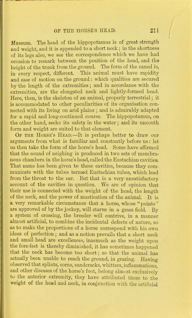 Museum. The head of the hippopotamus is of great strength and weight, and it is appended to a short neck; in the shortness of its legs also, we see the correspondence which we have had occasion to remark between the position of the head, and tho height of the trunk from the ground. The form of the camel is, in every respect, different. This animal must have rapidity and ease of motion on the ground: which qualities are secured by the length of the extremities; and in accordance with the extremities, are the elongated neck and lightly-formed head. Here, then, is the skeleton of an animal, properly terrestrial; it is accommodated to other peculiarities of its organisation con- nected with its living on arid plains ; and is admirably adapted for a rapid and long-continued course. The hippopotamus, on the other hand, seeks its safety in the water; and its uncouth form and weight are suited to that element. Of the Horse's Head.—It is perhaps better to draw our arguments from what is familiar and constantly before us : let us then take the form of the horse's head. Some have affirmed that the sound of neighing is produced in two sets of membra- nous chambers in the horse's head, called the Eustachian cavities. That name has been given to these cavities, because they com- municate with the tubes termed Eustachian tubes, which lead from the throat to the ear. But that is a very unsatisfactory account of the cavities in question. We are of opinion that their use is connected with the weight of the head, the length of the neck, and the power of mastication of the animal. It is a, very remarkable circumstance that a horse, whose points are approved of by the jockey, will starve in a grass field. By a system of crossing, the breeder wiU contrive, in a manner almost artificial, to combine the incidental defects of nature, so as to make the proportions of a horse correspond with his own ideas of perfection; and as a notion prevails that a short neck and small head are excellences, inasmuch as the weight upon the fore-feet is thereby diminished, it has sometimes happened that the neck has become too short; so that the animal has actually been unable to reach the ground, in grazing. Having observed that sphnts, corns, sandcracks, whitters, inflammations, and other diseases of the horse's foot, belong almost exclusively to the anterior extremity, they have attributed tiiese to the weight of the head and neck, in conjunction with the artificial