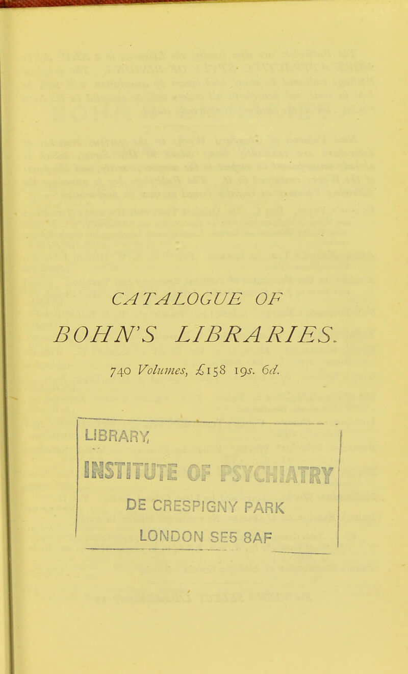 CATALOGUE OF BONN'S LIBRARIES. 740 Volumes, £1^^ igs. 6d. UBRARY INSTITOTE r yj^^ DE CRESPIG.NY PARK LONDON SE5 8AF