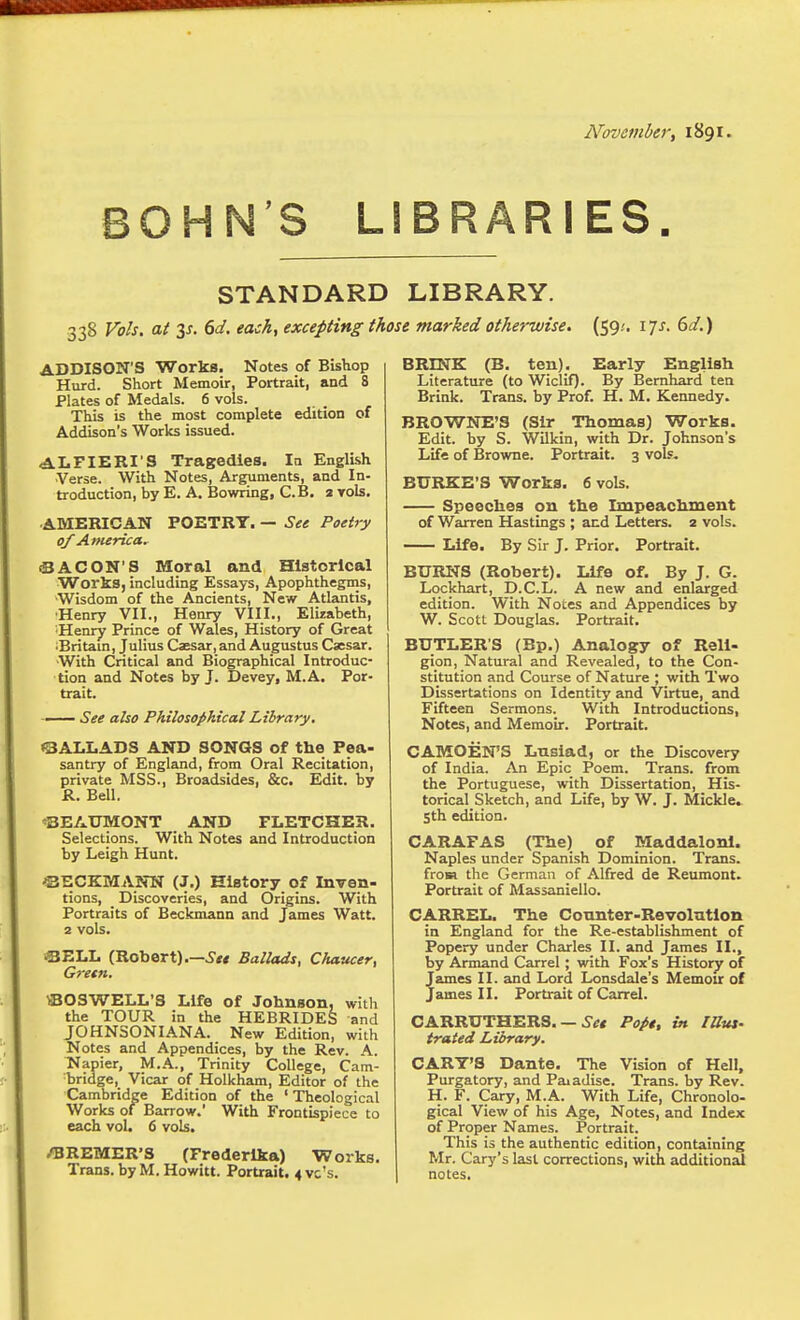 November, 1891. BONN'S LIBRARIES STANDARD LIBRARY. 338 Vols, at y. 6d. each, excepting those marked otherwise. (59;. 17J. (id.) ADDISON'S Worka. Notes of Bishop Hurd. Short Memoir, Portrait, and 8 Plates of Medals. 6 vols. This is the most complete edition of Addison's Works issued. ALFIERI'S Tragedies. la English Verse. With Notes, Arguments, and In- troduction, by E. A. Bowring, C.B. 3 vols. ^A.MERICAN POETRY. — See Poetry of America, (BACON'S Moral and Historical Works, including Essays, Apophthegms, Wisdom of the Ancients, New Atlantis, •Henry VII., Henry VIII., Elizabeth, Henry Prince of Wales, History of Great •Britain, Julius Caesar, and Augustus Caesar. With Critical and Biographical Introduc- tion and Notes by J. Devey, M.A. Por- trait. — See also Philosophical Library. ©ALLADS AND SONGS of the Pea- santry of England, from Oral Recitation, private MSS., Broadsides, &c. Edit, by R. Bell. 'BEAUMONT AND FLETCHER. Selections. With Notes and Introduction by Leigh Hunt. ©ECKMANN (J.) History of Inven- tions, _ Discoveries, and Origins. With Portraits of Beckniann and James Watt. 2 vols. ©ELL (Robert).—Ballads, Chaucer, Gretn. fflOSWELL'S Life of Johnson, with the TOUR in the HEBRIDES and J0HN30NIANA. New Edition, with Notes and Appendices, by the Rev. A. Napier, M.A., Trinity College, Cam- bridge, Vicar of Holkham, Editor of the Cambridge Edition of the ' Theological Works of Barrow.' With Frontispiece to each vol. 6 vols. /BREMER'S (Frederika) Works. Trans. byM.Howitt. Portrait. 4vc's. BRINK (B. ten). Early English Literature (to Wiclif). By Bemhard ten Brink. Trans, by Prof. H. M. Kennedy. BROWNE'S (Sir Thomas) Works. Edit, by S. Wilkin, with Dr. Johnson's Life of Browne. Portrait. 3 vols. BURKE'S Works. 6 vols. Speeches on the Impeachment of Warren Hastings ; and Letters. 2 vols. Life. By Sir J. Prior. Portrait. BURNS (Robert). Life of. By J. G. Lockhart, D.C.L. A new and enlarged edition. With Notes and Appendices by W. Scotl Douglas. Portrait. BUTLER'S (Bp.) Analogy of Reli- gion, Natural and Revealed, to the Con- stitution and Course of Nature ; with Two Dissertations on Identity and Virtue, and Fifteen Sermons. With Introductions, Notes, and Memoir. Portrait. CAMOEN'S Lnsiad, or the Discovery of India. An Epic Poem. Trans, from the Portuguese, with Dissertation, His- torical Sketch, and Life, by W. J. Mickle. 5th edition. CARAFAS (The) of Maddaloni. Naples under Spanish Dominion. Trans, frosa the German of Alfred de Reumont. Portrait of Alassaniello. CARREL. The Connter-Revolntlon in England for the Re-establishment of Popery under Charles II. and James II., by Arniand Carrel ; with Fox's History of James II. and Lord Lonsdale's Memoir of James 11. Portrait of Carrel. • Set Pope, in lUut' CARRUTHERS. trated Library. CART'S Dante. The Vision of Hell, Purgatory, and Paiadise. Trans, by Rev. H. F. Gary, M.A. With Life, Chronolo- gical View of his Age, Notes, and Index of Proper Names. Portrait. This is the authentic edition, containing Mr. Gary's last corrections, with additional notes.