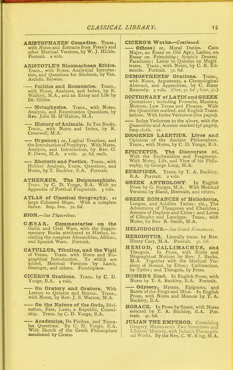 CLASSICAL LIBRARY. ARISTOPHANES' Comedies. Trans., with Notes and Extracts from Frere's and other Metrical Versions, by W. J. Hickie. Portrait, a vols. ARISTOTLE'S Nlcomachean Ethics. Trans., with Notes, Analytical Introduc- tion, and Questions for Students, by Van. Archdn. Browne. Politics and Economics. Trans., with Notes, Analyses, and Index, by E. Walford, M.A., and an Essay and Life by Dr. Gillies. — Metaphysics. Trans., with Notes, Analysis, and Examination Questions, by Rev. John H. M'Mahon, M.A. History of Animals. In Ten Books. Trans., with Notes and Index, by R. Cress well, M.A. — Organon; or. Logical Treatises, and the Inti-oduction of Porphyry. With Notes, Analysis, and Introduction, by Rev. O. F, Owen, M.A. 2 vols. 3i. dd. each. Rhetoric and Poetics. Trans., with Hobbes' Analysis, Exam. Questions, and Notes, by T. Buckley, B.A. Portrait. ATHEN.£nS. The Delpnosophists. Trans, by C. D. Yonge, B.A. With an Appendix of Poetical Fragments. 3 vols. ATLAS of Classical Geography. 22 large Coloured Maps. With a complete Index. Imp. 8vo. ^s. 6d. BION.—See Theocritus. C^SAR. Commentaries on the Gallic and Civil Wars, with the Supple- mentary Books attributed to Hirtius, in- cluding the complete Alexandrian, African, and Spanish Wars. Portrait. CATULLUS, Tlbnllus, and the Vigil of Venus. Trans, with Notes and Bio- graphical Introduction. To which are added. Metrical Versions by Lamb, Grainger, and others. Frontispiece. CICERO'S Orations. Trans, by C. D. Sponge, B.A. 4 vols. On Oratory and Orators. With Letters to Quintus and Brutus. Trans., with Notes, by Rev. J. S. Watson, M.A. On the Nature of the Gods, Divi- nation, Fate, Laws, a Republic, Consul- ship. Trans, by C. D. Yonge, B.A. Academics, De Finibus, and Tuscu- lan Questions. By C. D. Yonge, B.A. With Sketch of the Greek Philosophers mentioned by Cicero. CICERO'S 'Wor^B.—CoftiiHued. Offices: or, Moral Duties. Cato. Major, an Essay on Old Age; Laelius, an. Essay on Friendship; Scipio's Dream; Paradoxes; Letter to Quintus on Magis trates. Trans., with Notes, by C. R. Ed- monds. Portrait. 31. 6rf. DEMOSTHENES' Orations. Trans., with Notes, Arguments, a Chronological Abstract, and Appendices, by C. Rann Kennedy. 5 vols. (One, 3J. 6d ; four, 5^.)- DICTIONARY of LATIN and GREEK Quotations ; including Proverbs, Maxims, Mottoes, Law Terms and Phrases. With the Quantities marked, and English Trans- lations. With Index Verborum (622 pages). Index Verborum to the above, with the Qtiantities and Accents marked (56 pages), limp cloth. IS. DIOGENES LAERTIUS. Lives and Opinions of the Ancient Philosophers. Trans., with Notes, by C. D. Yonge, B.A. EPICTETUS. The Discourses of. With the Encheiridion and Fragments. With Notes, Life, and View of his Philo- sophy, by George Long, M.A. EURIPIDES. Trans, by T. A. Buckley, B.A. Portrait. 2 vols. GREEK ANTHOLOGY. In English Prose by G. Burges, M.A. With Metrical Versions by Bland, Merivale, and others. GREEK ROMANCES of Heliodorus^ Longus, and Achilles Tatius; viz.. The Adventures of Theagenes and Chariclea ; Amours of Daphnis and Chloe ; and Loves of Clitopho and Leucippe. Trans., with Notes, by Rev. R. Smith, M.A. HELIODORUS.—i-^e Greek Romances. HERODOTUS. Literally trans, by Rev. Henry Cary, M.A. Portrait. 3^. M. HESIOp, CALLIMACHUS, and Theognis. In Prose, with Notes and Biographical Notices by Rev. J. Banks, M.A. Together with the Metrical Ver- sions of Hesiod, by Elton ; Callimachus, by Tytler; and Theognis, by Frere. HOMER'S niad. In English Prose, with Notes by T. A. Buckley, B.A. Portrait. Odyssey, Hymns, Epigrams, and Battle of the Frogs and Mice. In English Prose, with Notes and Memoir by T. A. Buckley, B.A. HORACE. In Prose by Smart, with Notes selected by T. A. Buckley, B.A. Por- trait, y. dd. JULIAN THE EMPEROR. Containing Gregory Mazianzea's Two Invectives and Libanus' Monody, with Julian's Theosophi- cal Works. By the Rev. C. W. King, M.A.