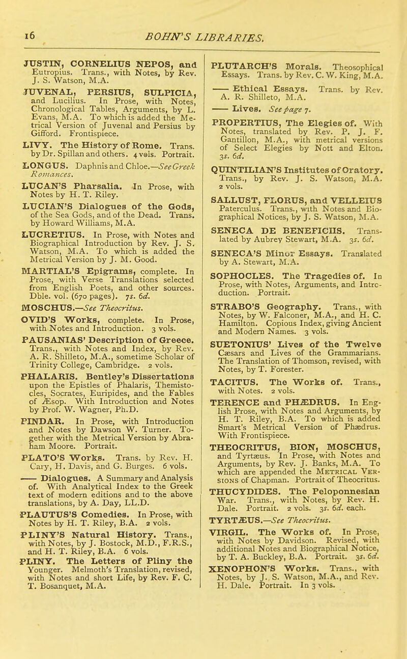 JUSTIN, CORNELIUS NEPOS, and Eutropius. Trans., with Notes, by Rev. J. S. Watson, M.A. JUVENAL, PERSIUS, SULPICIA, and Lucilius. In Prose, with Notes, Chronological Tables^ Arguments, by L. Evans, M.A. To which is added the Me- trical Version of Juvenal and Persius by Gifford. Frontispiece. LIVY. The History of Rome. Trans, by Dr. Spillan and others. 4vels. Portrait. LONGUS. Daphnis and Chloe.—6^^Greek Romances. LUCAN'S Pharsalia. In Prose, with Notes by H. T. Riley. LUCIAN'S Dialogues of the Gods, of the Sea Gods, and of the Dead. Trans, by Howard Williams, M.A. LUCRETIUS. In Prose, with Notes and Biographical Introduction by Rev. J. S. Watson, M.A. To which is added the Metrical Version by J. M. Good. MARTIAL'S Epigrams, complete. In Prose, with Verse Translations selected from English Poets, and other sources. Dble. vol. (670 pages). 75. dd. MOSCHUS.—5«e Theocritus. OVID'S Works, complete. In Prose, with Notes and Introduction. 3 vols. PAUSANIAS' Description of Greece. Trans., with Notes and Index, by Rev. A. R. Shilleto, M.A., sometime Scholar of Trinity College, Cambridge. 2 vols. PHALARIS. Bentley's Dissertations upon the Epistles of Phalaris, Themisto- cles, Socrates, Euripides, and the Fables of .ffisop. With Introduction and Notes by Prof. W. Wagner, Ph.D. PINDAR, In Prose, with Introduction and Notes by Dawson W. Turner. To- gether with the Metrical Version by Abra- ham Moore. Portrait. PLATO'S Works. Trans, by Rev. H. Gary, H. Davis, and G. Surges. 6 vols. Dialogues. A Summary and Analysis of. With Analytical Index to the Greek text of modern editions and to the above translations, by A. Day, LL.D. PLAUTUS'S Comedies. In Prose, with Notes by H. T. Riley, B.A. 2 vols. PLINY'S Natural History. Trans., with Notes, by J. Bostock, M.D., F.R.S., and H. T. Riley, B.A. 6 vols. PLINY, The Letters of Pliny the Younger. Melmoth's Translation, revised, with Notes and short Life, by Rev. F. C. T. Bosanquet, M.A. PLUTARCH'S Morals, Theosophical Essays. Trans, by Rev. C. W. King, M.A. Ethical Essays. Trans, by Rev. A. R. Shilleto, M.A. Lives, See page 7. PROPERTIUS, The Elegies of. With Notes, translated by Rev. P. J. F. Gantillon, M.A., with metrical versions of Select Elegies by Nott and Elton. 3J. 6i/. QUINTILIAN'S Institutes of Oratory. Trans., by Rev. J. S. Watson, M.A. 2 vols. SALLUST, FLORUS, and VELLEIUS Paterculus. Trans., with Notes and Bio- graphical Notices, by J. S. Watson, M.A. SENECA DE BENEFICHS. Trans- lated by Aubrey Stewart, M.A. -^s. td. SENECA'S Minor Essays. Translated by A. Stewart, M.A. SOPHOCLES. The Tragedies of. In Prose, with Notes, Arguments, and Intro- duction. Portrait. STRABO'S Geography. Trans., with Notes, by W. Falconer, M.A., and H. C. Hamilton. Copious Index, giving Ancient and Modem Names. 3 vols. SUETONIUS' Lives of the Twelve Caesars and Lives of the Grammarians. The Translation of Thomson, revised, with Notes, by T. Forester. TACITUS. The Works of. Trans., with Notes. 2 vols. TERENCE and PHiEDRUS, In Eng- lish Prose, with Notes and Arguments, by H. T. Riley, B.A. To which is added Smart's Metrical Version of Phjedrus. With Frontispiece. THEOCRITUS, BION, MOSCHUS, and Tyrtaeus. In Prose, with Notes and Arguments, by Rev. J. Banks, M.A. To which are appended the Metrical Ver- stONS of Chapman. Portrait of Theocritus. THUCYDIDES. The Peloponnesian War. Trans., with Notes, by Rev. H. Dale. Portrait. 2 vols. 3^. td. each. TYRTiEUS.—.Sftf Tkeocritits. VIRGIL. The Works of. In Prose, with Notes by Davidson. Revised, vvith additional Notes and Biographical Notice, by T. A. Buckley, B.A. Portrait. 3^. 6d. XENOPHON'S Works. Trans., with Notes, by J., S. Watson, M.A., and Rev. H. Dale. Portrait. In 3 vols.
