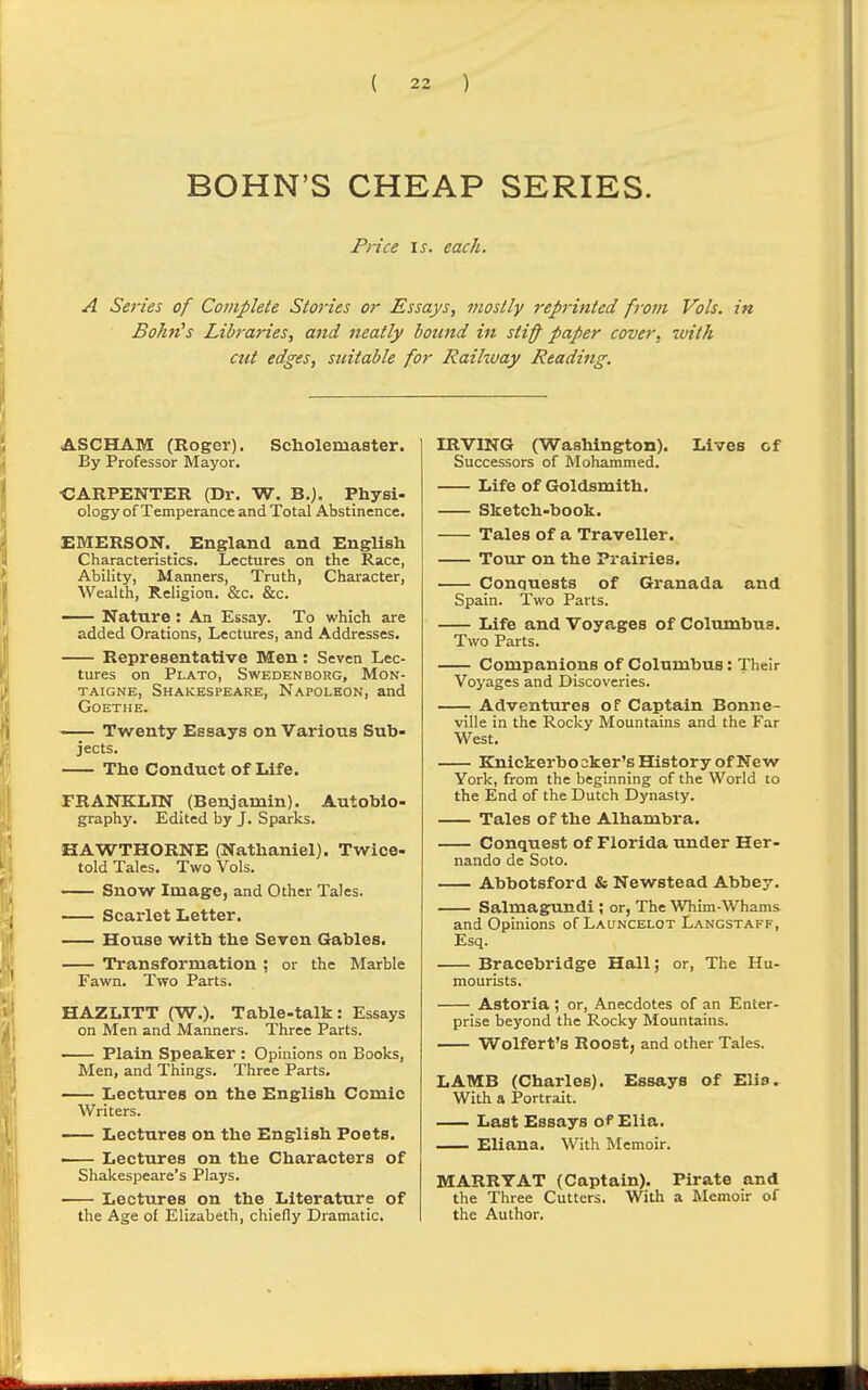 BOHN'S CHEAP SERIES. Fnce IS. each. A Series of Complete Stories or Essays, mostly reprinted from Vols, in Bohn^s Libraries, and neatly bound in stiff paper cover, with cut edges, suitable for Raikvay Reading. ASCHAM (Roger). Scholemaster. By Professor Mayor, •CARPENTER (Dr. W. B.). Physi- ology of Temperance and Total Abstinence. EMERSON. England and English Characteristics. Lectures on the Race, Ability, Manners, Truth, Chai-acter, Wealth, Religion. &c. &c. Nature : An Essay. To which are added Orations, Lectures, and Addresses. Representative Men: Seven Lec- tures on Plato, Swedenborg, Mon- taigne, Shakespeare, Napoleon, and Goethe. Twenty Essays on Various Sub- jects. The Conduct of Life. FRANKLIN (Benjamin). Autobio- graphy. Edited by J. Sparks. HAWTHORNE (Nathaniel). Twice- told Tales. Two Vols. Snow Image, and Other Tales. Scai-let Letter. House with the Seven Gables. Transformation ; or the Marble Fawn. Two Parts. HAZLITT (W.). Table-talk: Essays on Men and Manners. Three Parts. — Plain Speaker : Opinions on Books, Men, and Things. Three Parts. Lectures on the English Comic Writers. Lectures on the English Poets. Lectures on the Characters of Shakespeare's Plays. Lectures on the Literature of the Age of Elizabeth, chiefly Dramatic. IRVING (Washington). Lives of Successors of Mohammed. Life of Goldsmith. Sketch-book. Tales of a Traveller. Tour on the Prairies. Conquests of Granada and Spain. Two Parts. Life and Voyages of Columbus. Two Parts. Companions of Columbus: Their Voyages and Discoveries. Adventures of Captain Bonne- ville in the Rocky Mountains and the Far West. Knickerbo 2ker's History of New York, from the beginning of the World to the End of the Dutch Dynasty. Tales of the Alhambra. Conquest of Florida under Her- nando de Soto. Abbotsford & Newstead Abbey. Salmagundi ; or, The Whim-Whams and Opinions of Launcelot Langstaff, Esq. Bracebridge Hall; or. The Hu- mourists. Astoria ; or. Anecdotes of an Enter- prise beyond the Rocky Mountains. Wolfert's Roost, and other Tales. LAMB (Charles). Essays of Elis. With a Portrait. Last Essays of Elia. Eliana. With ISIemoir. MARRY AT (Captain). Pirate and the Three Cutters. With a IMemoir of the Author.