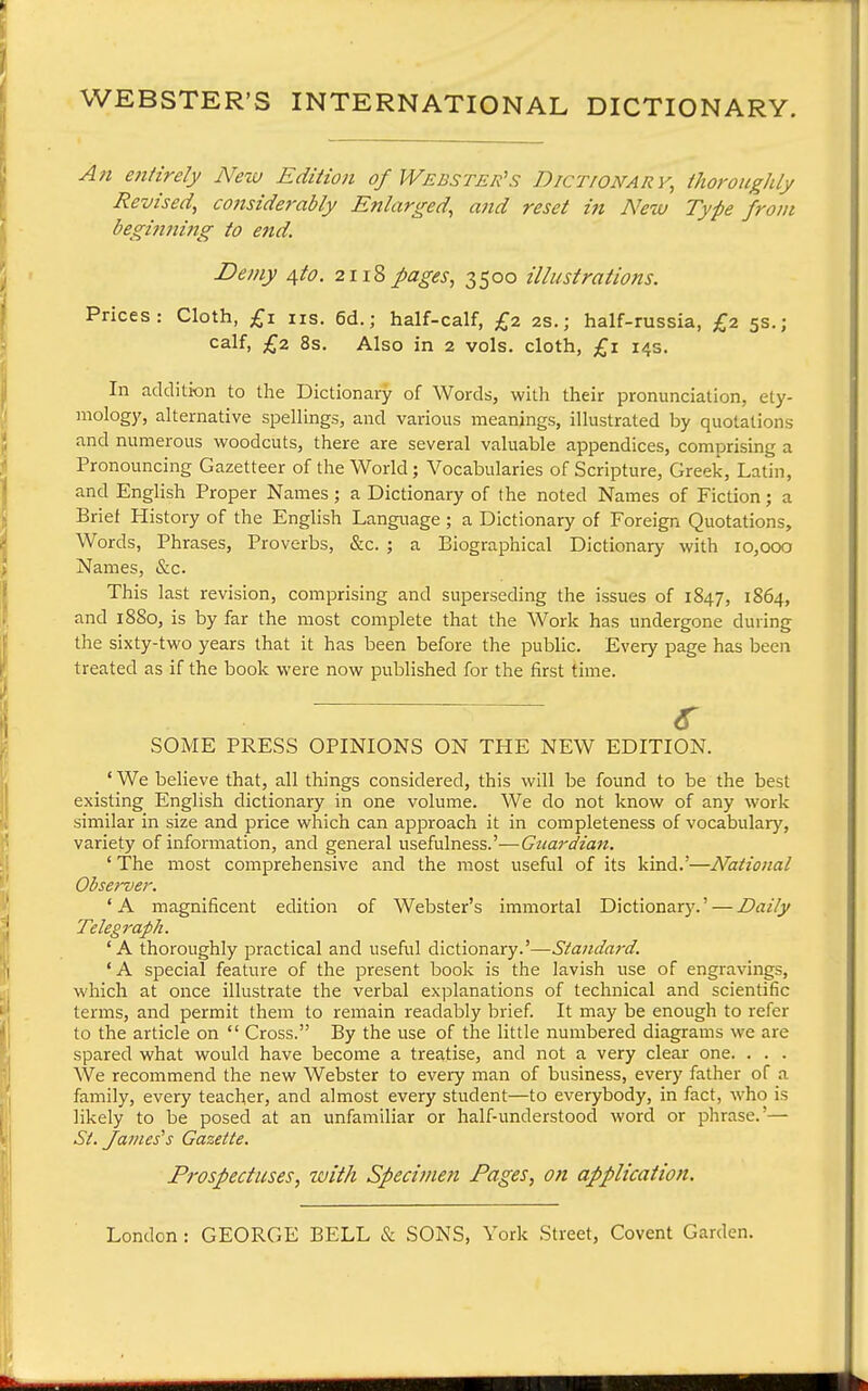 WEBSTER'S INTERNATIONAL DICTIONARY. An efiiirely New Ediiion of Webster's Dictionary, thoroughly Revised, considerably Enlarged, and reset in New Type from begiiining to end. Demy /^to. 2118pages, 3500 illustrations. Prices: Cloth, £1 ns. 6d.; half-calf, £2 2s.; half-russia, £2 5s.; calf, £2 8s. Also in 2 vols, cloth, £1 14s. In addition to the Dictionary of Words, with their pronunciation, ety- mology, alternative spellings, and various meanings, illustrated by quotations and numerous woodcuts, there are several valuable appendices, comprising a Pronouncing Gazetteer of the World; Vocabularies of Scripture, Greek, Latin, and English Proper Names; a Dictionary of the noted Names of Fiction; a Brief History of the English Language ; a Dictionary of Foreign Quotations, Words, Phrases, Proverbs, &c. ; a Biographical Dictionary with 10,000 Names, &c. This last revision, comprising and superseding the issues of 1847, 1864, and 18S0, is by far the most complete that the Work has undergone during the sixty-two years that it has been before the public. Every page has been treated as if the book were now published for the first time. <r SOME PRESS OPINIONS ON THE NEW EDITION. ' We believe that, all things considered, this will be found to be the best existing English dictionary in one volume. We do not know of any work similar in size and price which can approach it in completeness of vocabulary, variety of information, and general usefulness.'—Guardian. ' The most comprehensive and the most useful of its kind.'—National Observer. 'A magnificent edition of Webster's immortal Dictionary.' — Daily Telegraph. 'A thoroughly practical and useful ^xc^Xonzxy.''—Standard. ' A special feature of the present book is the lavish use of engravings, which at once illustrate the verbal explanations of technical and scientific terms, and permit them to remain readably brief It may be enough to refer to the article on  Cross. By the use of the little numbered diagrams we are spared what would have become a treatise, and not a very clear one. . . . We recommend the new Webster to every man of business, every father of a family, every teacher, and almost every student—to everybody, in fact, who is likely to be posed at an unfamiliar or half-understood word or phrase.'— St. fa//ies's Gazette. Prospectuses, with Speci/nen Pages, on application. London : GEORGE BELL & SONS, York Street, Covent Garden.