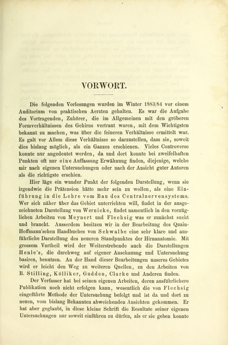VORWORT. Die folgenden Vorlesungen wurden im Winter 1883/84 vor einem Auditorium von praktischen Aerzten gehalten. Es war die Aufgabe des Vortragenden, Zuhörer, die im Allgemeinen mit den gröberen Formverhältnissen des Gehirns vertraut waren, mit dem Wichtigsten bekannt zu machen, was über die feineren Verhältnisse ermittelt war. Es galt vor Allem diese Verhältnisse so darzustellen, dass sie, soweit dies bislang möglich, als ein Ganzes erschienen. Vieles Controverse konnte nur angedeutet werden, da und dort konnte bei zweifelhaften Punkten oft nur ein e Auffassung Erwähnung finden, diejenige, welche mir nach eigenen Untersuchungen oder nach der Ansicht guter Autoren als die richtigste erschien. Hier läge ein wunder Punkt der folgenden Darstellung, wenn sie irgendwie die Prätension hätte mehr sein zu wollen, als eine Ein- führung in die Lehre vom Bau des Centrainervensystems. Wer sich näher über das Gebiet unterrichten will, findet in der ausge- zeichneten Darstellung von Wem icke, findet namentlich in den vorzüg- lichen Arbeiten von Meynert und Flechsig was er zunächst sucht und braucht. Ausserdem besitzen wir in der Bearbeitung des Quain- Hoffmann'schen Handbuches von Schwalbe eine sehr klare und aus- führliche Darstellung des neueren Standpunktes der Hirnanatomie. Mit grossem Vortheil wird der Weiterstrebende auch die Darstellungen Henle's, die durchweg auf eigener Anschauung und Untersuchung basiren, benutzen. An der Hand dieser Bearbeitungen unseres Gebietes wird er leicht den Weg zu weiteren Quellen, zu den Arbeiten von B. Stilling, Kölliker, Gudden, Clarke und Anderen finden. Der Verfasser hat bei seinen eigenen Arbeiten, deren ausführlichere Publikation noch nicht erfolgen kann, wesentlich die von Flechsig eingeführte Methode der Untersuchung befolgt und ist da und dort zu neuen, vom bislang Bekannten abweichenden Ansichten gekommen. Er hat aber geglaubt, in diese kleine Schrift die Resultate seiner eigenen Untersuchungen nur soweit einführen zu dürfen, als er sie geben konnte