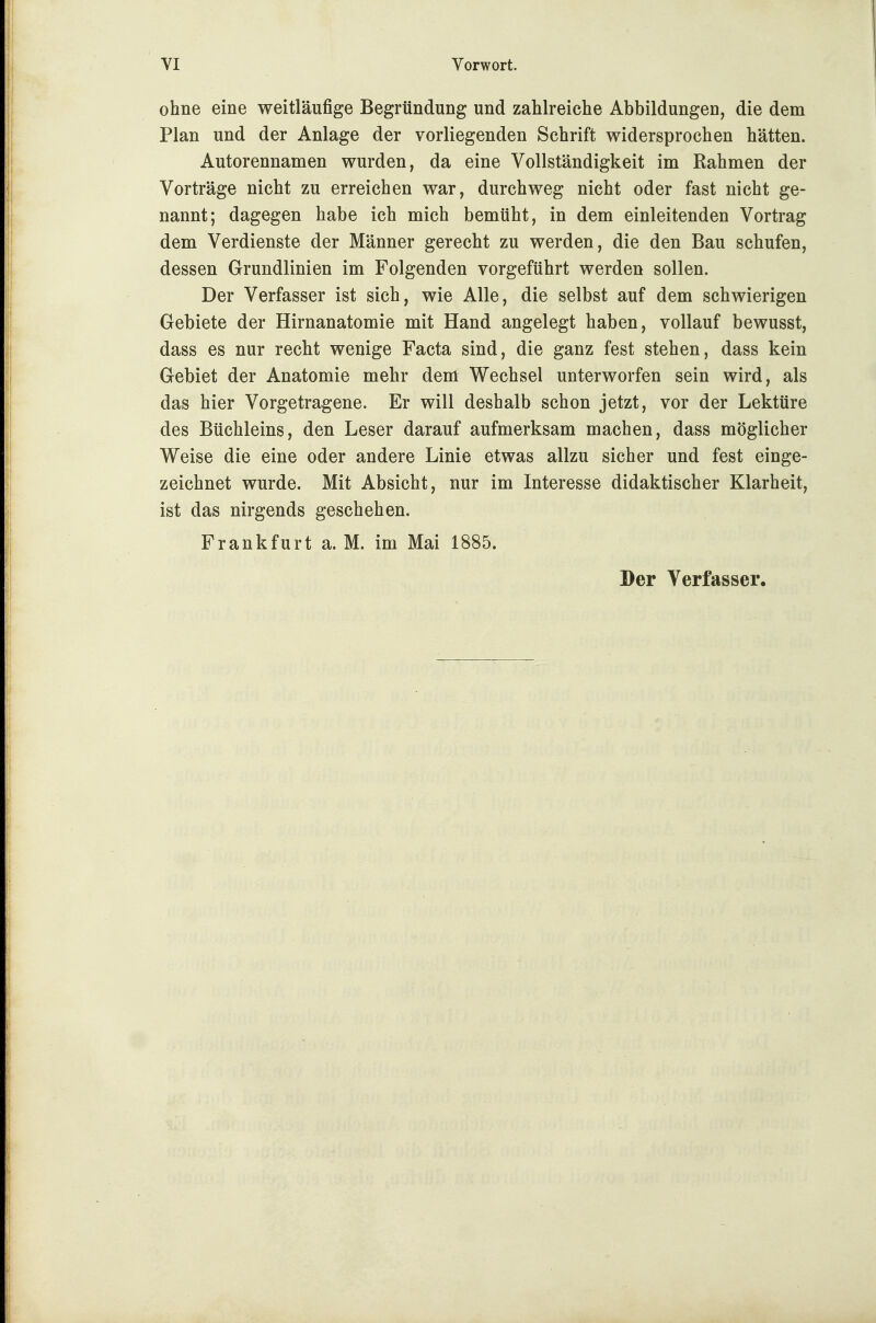 ohne eine weitläufige Begründung und zahlreiche Abbildungen, die dem Plan und der Anlage der vorliegenden Schrift widersprochen hätten. Autorennamen wurden, da eine Vollständigkeit im Rahmen der Vorträge nicht zu erreichen war, durchweg nicht oder fast nicht ge- nannt; dagegen habe ich mich bemüht, in dem einleitenden Vortrag dem Verdienste der Männer gerecht zu werden, die den Bau schufen, dessen Grundlinien im Folgenden vorgeführt werden sollen. Der Verfasser ist sich, wie Alle, die selbst auf dem schwierigen Gebiete der Hirnanatomie mit Hand angelegt haben, vollauf bewusst, dass es nur recht wenige Facta sind, die ganz fest stehen, dass kein Gebiet der Anatomie mehr dem Wechsel unterworfen sein wird, als das hier Vorgetragene. Er will deshalb schon jetzt, vor der Lektüre des Büchleins, den Leser darauf aufmerksam machen, dass möglicher Weise die eine oder andere Linie etwas allzu sicher und fest einge- zeichnet wurde. Mit Absicht, nur im Interesse didaktischer Klarheit, ist das nirgends geschehen. Frankfurt a. M. im Mai 1885. Der Verfasser.