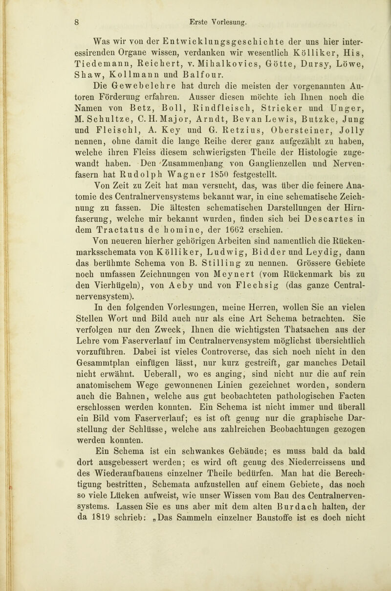 Was wir von der Entwicklungsgeschichte der uns hier inter- essirenden Organe wissen, verdanken wir wesentlich KöUiker, His, Tiedemann, Reichert, v. Mihalkovics, Götte, Dursy, Löwe, Shaw, Kollmann und Balfour. Die Gewebelehre hat durch die meisten der vorgenannten Au- toren Förderung erfahren. Ausser diesen möchte ich Ihnen noch die Namen von Betz, Boll, Rindfleisch, Stricker und Unger, M. Schnitze, C.H.Major, Arndt, Bevan Lewis, Butzke, Jung und Fleischl, A. Key und G. Retzius, Ohersteiner, Jolly nennen, ohne damit die lange Reihe derer ganz aufgezählt zu haben, welche ihren Fleiss diesem schwierigsten Theile der Histologie zuge- wandt haben. Den Zusammenhang von Ganglienzellen und Nerven- fasern hat Rudolph Wagner 1850 festgestellt. Von Zeit zu Zeit hat man versucht, das, was über die feinere Ana- tomie des Centrainervensystems bekannt war, in eine schematische Zeich- nung zu fassen. Die ältesten schematischen Darstellungen der Hirn- faserung, welche mir bekannt wurden, finden sich bei Descartes in dem Tractatus de homine, der 1662 erschien. Von neueren hierher gehörigen Arbeiten sind namentlich die Rücken- marksschemata von K ö Iii k er, Ludwig, Bidder und Leydig, dann das berühmte Schema von B. Still ing zu nennen. Grössere Gebiete noch umfassen Zeichnungen von Meynert (vom Rückenmark bis zu den Vierhtigeln), von Aeby und von Flechsig (das ganze Centrai- nervensystem). In den folgenden Vorlesungen, meine Herren, wollen Sie an vielen Stellen Wort und Bild auch nur als eine Art Schema betrachten. Sie verfolgen nur den Zweck, Ihnen die wichtigsten Thatsachen aus der Lehre vom Faserverlauf im Centrainervensystem möglichst übersichtlich vorzuführen. Dabei ist vieles Controverse, das sich noch nicht in den Gesammtplan einfügen lässt, nur kurz gestreift, gar manches Detail nicht erwähnt. Ueberall, wo es anging, sind nicht nur die auf rein anatomischem Wege gewonnenen Linien gezeichnet worden, sondern auch die Bahnen, welche aus gut beobachteten pathologischen Facten erschlossen werden konnten. Ein Schema ist nicht immer und überall ein Bild vom Faserverlauf; es ist oft genug nur die graphische Dar- stellung der Schlüsse, welche aus zahlreichen Beobachtungen gezogen werden konnten. Ein Schema ist ein schwankes Gebäude; es muss bald da bald dort ausgebessert werden; es wird oft genug des Niederreissens und des Wiederaufbauens einzelner Theile bedürfen. Man hat die Berech- tigung bestritten, Schemata aufzustellen auf einem Gebiete, das noch so viele Lücken aufweist, wie unser Wissen vom Bau des Centrainerven- systems. Lassen Sie es uns aber mit dem alten Burdach halten, der da 1819 schrieb: „Das Sammeln einzelner Baustoffe ist es doch nicht