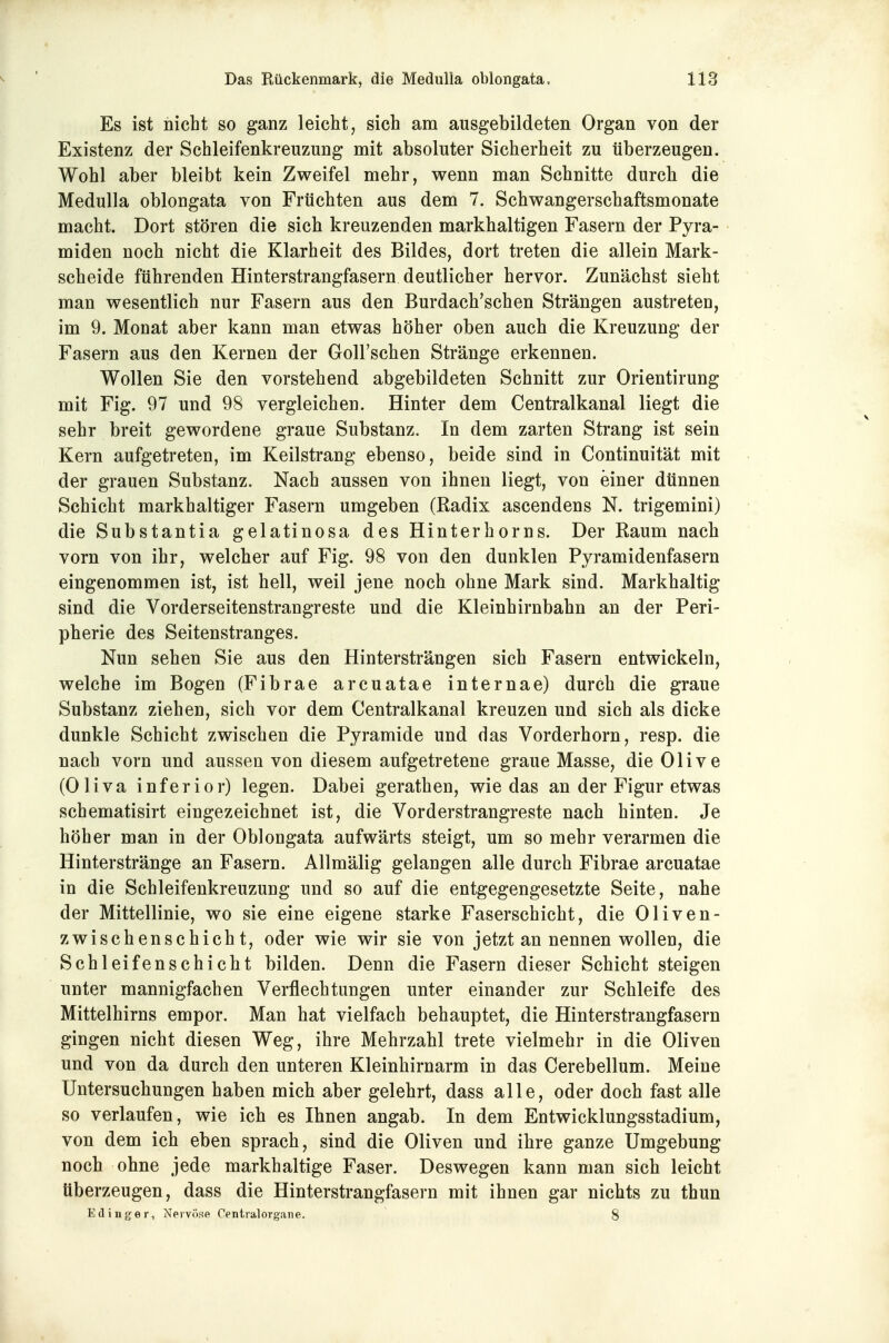 Es ist nicht so ganz leicht, sich am ausgebildeten Organ von der Existenz der Schleifenkreuzung mit absoluter Sicherheit zu überzeugen. Wohl aber bleibt kein Zweifel mehr, wenn man Schnitte durch die Medulla oblongata von Früchten aus dem 7. Schwangerschaftsmonate macht. Dort stören die sich kreuzenden markhaltigen Fasern der Pyra- miden noch nicht die Klarheit des Bildes, dort treten die allein Mark- scheide führenden Hinterstrangfasern deutlicher hervor. Zunächst sieht man wesentlich nur Fasern aus den Burdach'schen Strängen austreten, im 9. Monat aber kann man etwas höher oben auch die Kreuzung der Fasern aus den Kernen der GolFschen Stränge erkennen. Wollen Sie den vorstehend abgebildeten Schnitt zur Orientirung mit Fig. 97 und 98 vergleichen. Hinter dem Centraikanal liegt die sehr breit gewordene graue Substanz. In dem zarten Strang ist sein Kern aufgetreten, im Keilstrang ebenso, beide sind in Continuität mit der grauen Substanz. Nach aussen von ihnen liegt, von einer dünnen Schicht markhaltiger Fasern umgeben (Radix ascendens N. trigemini) die Substantia gelatinosa des Hinterhorns. Der Raum nach vorn von ihr, welcher auf Fig. 98 von den dunklen Pyramidenfasern eingenommen ist, ist hell, weil jene noch ohne Mark sind. Markhaltig sind die Vorderseitenstrangreste und die Kleinhirnbahn an der Peri- pherie des Seitenstranges. Nun sehen Sie aus den Hintersträngen sich Fasern entwickeln, welche im Bogen (Fibrae arcuatae internae) durch die graue Substanz ziehen, sich vor dem Centralkanal kreuzen und sich als dicke dunkle Schicht zwischen die Pyramide und das Vorderhorn, resp. die nach vorn und aussen von diesem aufgetretene graue Masse, die Olive (Oliva inferior) legen. Dabei gerathen, wie das an der Figur etwas schematisirt eingezeichnet ist, die Vorderstrangreste nach hinten. Je höher man in der Oblongata aufwärts steigt, um so mehr verarmen die Hinterstränge an Fasern. Allmälig gelangen alle durch Fibrae arcuatae in die Schleifenkreuzung und so auf die entgegengesetzte Seite, nahe der Mittellinie, wo sie eine eigene starke Faserschicht, die Oliven- zwischenschicht, oder wie wir sie von jetzt an nennen wollen, die Schleifenschicht bilden. Denn die Fasern dieser Schicht steigen unter mannigfachen Verflechtungen unter einander zur Schleife des Mittelhirns empor. Man hat vielfach behauptet, die Hinterstrangfasern gingen nicht diesen Weg, ihre Mehrzahl trete vielmehr in die Oliven und von da durch den unteren Kleinhirnarm in das Cerebellum. Meine Untersuchungen haben mich aber gelehrt, dass alle, oder doch fast alle so verlaufen, wie ich es Ihnen angab. In dem Entwicklungsstadium, von dem ich eben sprach, sind die Oliven und ihre ganze Umgebung noch ohne jede markhaltige Faser. Deswegen kann man sich leicht tiberzeugen, dass die Hinterstrangfasern mit ihnen gar nichts zu thun Edinger, Nervöse Centralorgane. 8