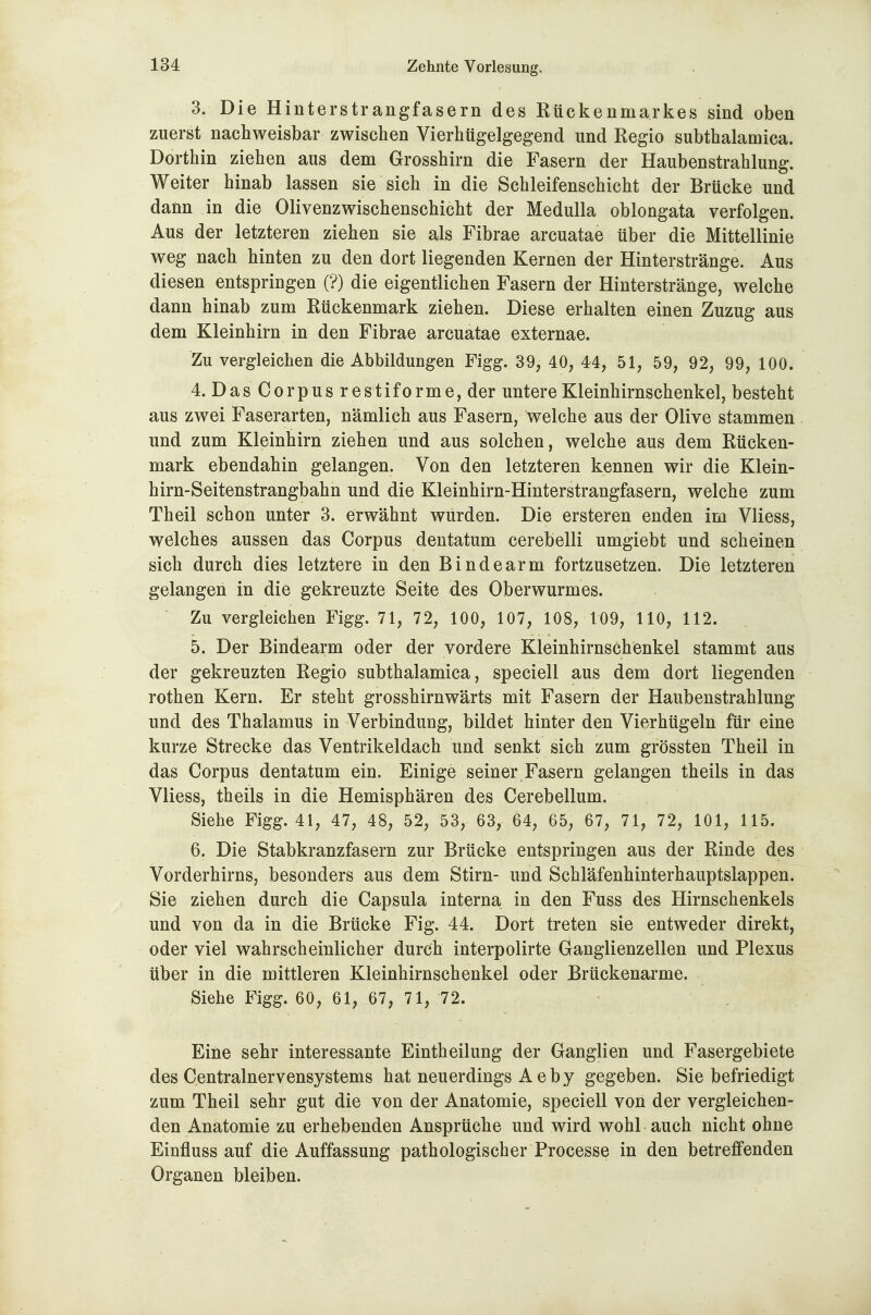 3. Die Hinterstrangfasern des Rückenmarkes sind oben zuerst nachweisbar zwischen Vierhügelgegend und Regio subthalamica. Dorthin ziehen aus dem Grosshirn die Fasern der Haubenstrahlung. Weiter hinab lassen sie sich in die Schleifenschicht der Brücke und dann in die Olivenzwischenschicht der Medulla oblongata verfolgen. Aus der letzteren ziehen sie als Fibrae arcuatae über die Mittellinie weg nach hinten zu den dort liegenden Kernen der Hinterstränge. Aus diesen entspringen (?) die eigentlichen Fasern der Hinterstränge, welche dann hinab zum Rückenmark ziehen. Diese erhalten einen Zuzug aus dem Kleinhirn in den Fibrae arcuatae externae. Zu vergleichen die Abbildungen Figg. 39, 40, 44, 51, 59, 92, 99, 100. 4. DasCorpusrestiforme,der untere Kleinhirnschenkel, besteht aus zwei Faserarten, nämlich aus Fasern, welche aus der Olive stammen und zum Kleinhirn ziehen und aus solchen, welche aus dem Rücken- mark ebendahin gelangen. Von den letzteren kennen wir die Klein- hirn-Seitenstrangbahn und die Kleinhirn-Hinterstrangfasern, welche zum Theil schon unter 3. erwähnt wurden. Die ersteren enden im Vliess, welches aussen das Corpus dentatum cerebelli umgiebt und scheinen sich durch dies letztere in den Bindearm fortzusetzen. Die letzteren gelangen in die gekreuzte Seite des Oberwurmes. Zu vergleichen Figg. 71, 72, 100, 107, 108, 109, 110, 112. 5. Der Bindearm oder der vordere Kleinhirnschenkel stammt aus der gekreuzten Regio subthalamica, speciell aus dem dort liegenden rothen Kern. Er steht grosshirnwärts mit Fasern der Haubenstrahlung und des Thalamus in Verbindung, bildet hinter den Vierhügeln für eine kurze Strecke das Ventrikeldach und senkt sich zum grössten Theil in das Corpus dentatum ein. Einige seiner Fasern gelangen theils in das Vliess, theils in die Hemisphären des Cerebellum. Siehe Figg. 41, 47, 48, 52, 53, 63, 64, 65, 67, 71, 72, 101, 115. 6. Die Stabkranzfasern zur Brücke entspringen aus der Rinde des Vorderhirns, besonders aus dem Stirn- und Schläfenhinterhauptslappen. Sie ziehen durch die Capsula interna in den Fuss des Hirnschenkels und von da in die Brücke Fig. 44. Dort treten sie entweder direkt, oder viel wahrscheinlicher durch interpolirte Ganglienzellen und Plexus über in die mittleren Kleinhirnschenkel oder Brückenarme. Siehe Figg. 60, 61, 67, 71, 72. Eine sehr interessante Eintheilung der Ganglien und Fasergebiete des Centrainervensystems hat neuerdings A eby gegeben. Sie befriedigt zum Theil sehr gut die von der Anatomie, speciell von der vergleichen- den Anatomie zu erhebenden Ansprüche und wird wohl auch nicht ohne Einfluss auf die Auffassung pathologischer Processe in den betreffenden Organen bleiben.