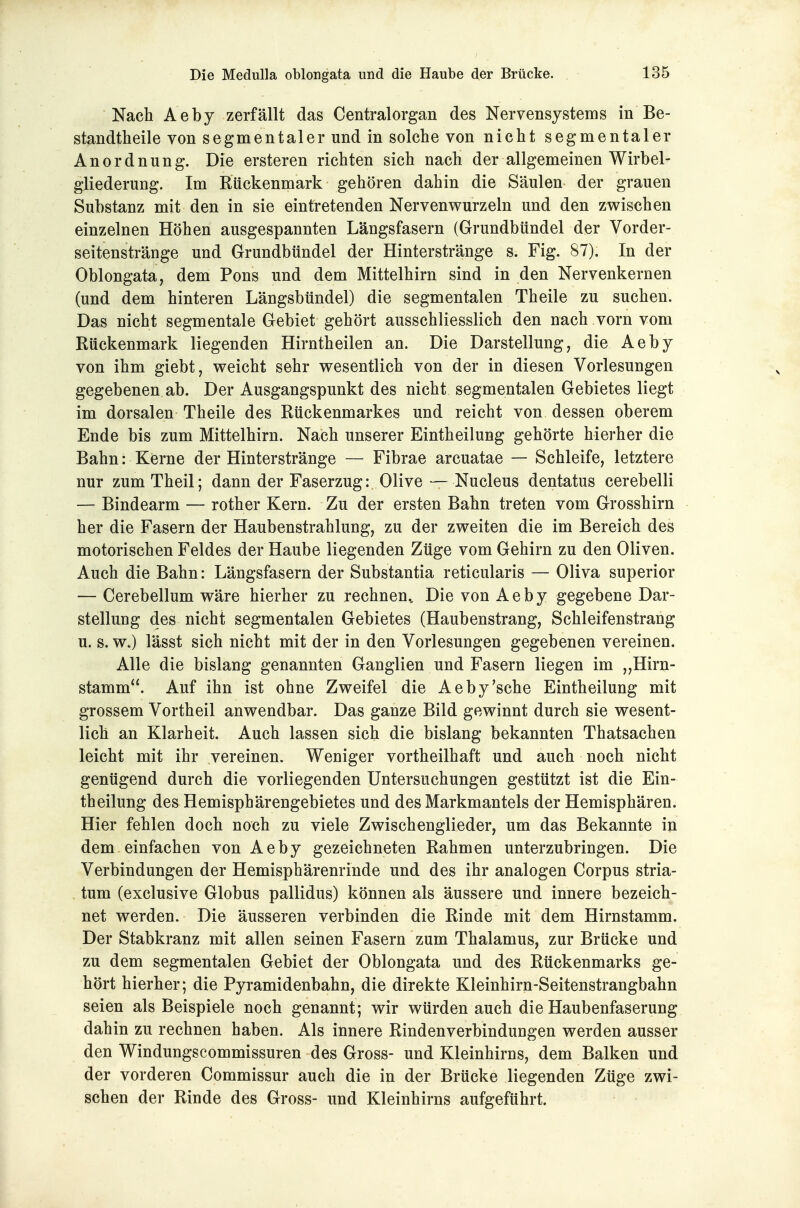 Nach Aeby zerfällt das Centraiorgan des Nervensystems in Be- standtheile von segmentaler und in solche von nicht segmentaler Anordnung. Die ersteren richten sich nach der allgemeinen Wirbel- gliederung. Im Rückenmark gehören dahin die Säulen der grauen Substanz mit den in sie eintretenden Nervenv^urzeln und den zwischen einzelnen Höhen ausgespannten Längsfasern (Grundbündel der Vorder- seitenstränge und Grundbündel der Hinterstränge s. Fig. 87). In der Oblongata, dem Pons und dem Mittelhirn sind in den Nervenkernen (und dem hinteren Längsbündel) die segmentalen Theile zu suchen. Das nicht segmentale Gebiet gehört ausschliesslich den nach vorn vom Rückenmark liegenden Hirntheilen an. Die Darstellung, die Aeby von ihm giebt, vreicht sehr v^esentlich von der in diesen Vorlesungen gegebenen ab. Der Ausgangspunkt des nicht segmentalen Gebietes liegt im dorsalen Theile des Rückenmarkes und reicht von dessen oberem Ende bis zum Mittelhirn. Nach unserer Eintheilung gehörte hierher die Bahn: Kerne der Hinterstränge — Fibrae arcuatae — Schleife, letztere nur zumTheil; dann der Faserzug:. Olive — Nucleus dentatus cerebelli — Bindearm — rother Kern. Zu der ersten Bahn treten vom Grosshirn her die Fasern der Haubenstrahlung, zu der zweiten die im Bereich des motorischen Feldes der Haube liegenden Züge vom Gehirn zu den Oliven. Auch die Bahn: Längsfasern der Substantia reticularis — Oliva superior — Cerebellum wäre hierher zu rechnen.. Die von Aeby gegebene Dar- stellung des nicht segmentalen Gebietes (Haubenstrang, Schleifenstrang u. s. w.) lässt sich nicht mit der in den Vorlesungen gegebenen vereinen. Alle die bislang genannten Ganglien und Fasern liegen im „Hirn- stamm. Auf ihn ist ohne Zweifel die Aeby'sehe Eintheilung mit grossem Vortheil anwendbar. Das ganze Bild gewinnt durch sie wesent- lich an Klarheit. Auch lassen sich die bislang bekannten Thatsachen leicht mit ihr vereinen. Weniger vortheilhaft und auch noch nicht genügend durch die vorliegenden Untersuchungen gestützt ist die Ein- theilung des Hemisphärengebietes und des Markmantels der Hemisphären. Hier fehlen doch noch zu viele Zwischenglieder, um das Bekannte in dem einfachen von Aeby gezeichneten Rahmen unterzubringen. Die Verbindungen der Hemisphärenrinde und des ihr analogen Corpus stria- tum (exclusive Globus pallidus) können als äussere und innere bezeich- net werden. Die äusseren verbinden die Rinde mit dem Hirnstamm. Der Stabkranz mit allen seinen Fasern zum Thalamus, zur Brücke und zu dem segmentalen Gebiet der Oblongata und des Rückenmarks ge- hört hierher; die Pyramidenbahn, die direkte Kleinhirn-Seitenstrangbahn seien als Beispiele noch genannt; wir würden auch die Haubenfaserung dahin zu rechnen haben. Als innere Rindenverbindungen werden ausser den Windungscommissuren des Gross- und Kleinhirns, dem Balken und der vorderen Commissur auch die in der Brücke liegenden Züge zwi- schen der Rinde des Gross- und Kleinhirns aufgeführt.