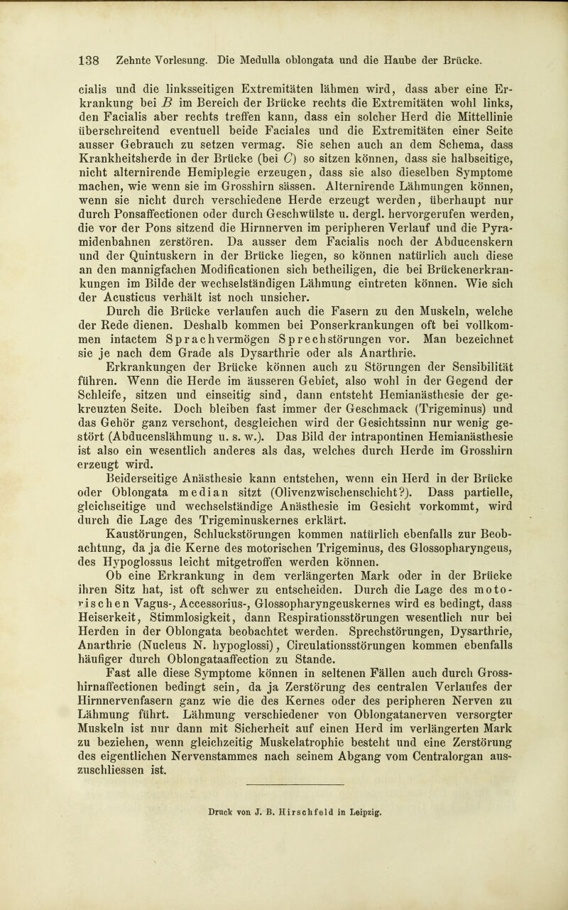 Cialis und die linksseitigen Extremitäten lähmen wird^ dass aber eine Er- krankung bei B im Bereich der Brücke rechts die Extremitäten wohl links, den Facialis aber rechts treflen kann, dass ein solcher Herd die Mittellinie überschreitend eventuell beide Faciales und die Extremitäten einer Seite ausser Gebrauch zu setzen vermag. Sie sehen auch an dem Schema, dass Krankheitsherde in der Brücke (bei C) so sitzen können, dass sie halbseitige, nicht alternirende Hemiplegie erzeugen, dass sie also dieselben Symptome machen, wie wenn sie im Grosshirn sässen. Alternirende Lähmungen können, wenn sie nicht durch verschiedene Herde erzeugt werden, überhaupt nur durch Ponsaffectionen oder durch Geschwülste u. dergl. hervorgerufen werden, die vor der Fons sitzend die Hirnnerven im peripheren Verlauf und die Pyra- midenbahnen zerstören. Da ausser dem Facialis noch der Abducenskern und der Quintuskern in der Brücke liegen, so können natürlich auch diese an den mannigfachen Modificationen sich betheiligen, die bei Brückenerkran- kungen im Bilde der wechselständigen Lähmung eintreten können. Wie sich der Acusticus verhält ist noch unsicher. Durch die Brücke verlaufen auch die Fasern zu den Muskeln, welche der Rede dienen. Deshalb kommen bei Ponserkrankungen oft bei vollkom- men intactem Sprachvermögen S p rech Störungen vor. Man bezeichnet sie je nach dem Grade als Dysarthrie oder als Anarthrie. Erkrankungen der Brücke können auch zu Störungen der Sensibilität führen. Wenn die Herde im äusseren Gebiet, also wohl in der Gegend der Schleife, sitzen und einseitig sind, dann entsteht Hemianästhesie der ge- kreuzten Seite. Doch bleiben fast immer der Geschmack (Trigeminus) und das Gehör ganz verschont, desgleichen wird der Gesichtssinn nur wenig ge- stört (Abducenslähmung u. s. w.). Das Bild der intrapontinen Hemianästhesie ist also ein wesentlich anderes als das, welches durch Herde im Grosshirn erzeugt wird. Beiderseitige Anästhesie kann entstehen, wenn ein Herd in der Brücke oder Oblongata median sitzt (Olivenzwischenschicht?}. Dass partielle, gleichseitige und wechselständige Anästhesie im Gesicht vorkommt, wird durch die Lage des Trigeminuskernes erklärt. Kaustörungen, Schluckstörungen kommen natürlich ebenfalls zur Beob- achtung, da ja die Kerne des motorischen Trigeminus, des Glossopharyngeus, des Hypoglossus leicht mitgetroflfen werden können. Ob eine Erkrankung in dem verlängerten Mark oder in der Brücke ihren Sitz hat, ist oft schwer zu entscheiden. Durch die Lage des moto- rischen Vagus-, Accessorius-, Glossopharyngeuskernes wird es bedingt, dass Heiserkeit, Stimmlosigkeit, dann Respirationsstörungen wesentlich nur bei Herden in der Oblongata beobachtet werden. Sprechstörungen, Dysarthrie, Anarthrie (Nucleus N. hypoglossi), Circulationsstörungen kommen ebenfalls häufiger durch Oblongataaffection zu Stande. Fast alle diese Symptome können in seltenen Fällen auch durch Gross- hirnaffectionen bedingt sein, da ja Zerstörung des centralen Verlaufes der Hirnnervenfasern ganz wie die des Kernes oder des peripheren Nerven zu Lähmung führt. Lähmung verschiedener von Oblongatanerven versorgter Muskeln ist nur dann mit Sicherheit auf einen Herd im verlängerten Mark zu beziehen, wenn gleichzeitig Muskelatrophie besteht und eine Zerstörung des eigentlichen Nervenstammes nach seinem Abgang vom Centraiorgan aus- zuschliessen ist. Druck von J. B. Hirschfeld in Leipzig.