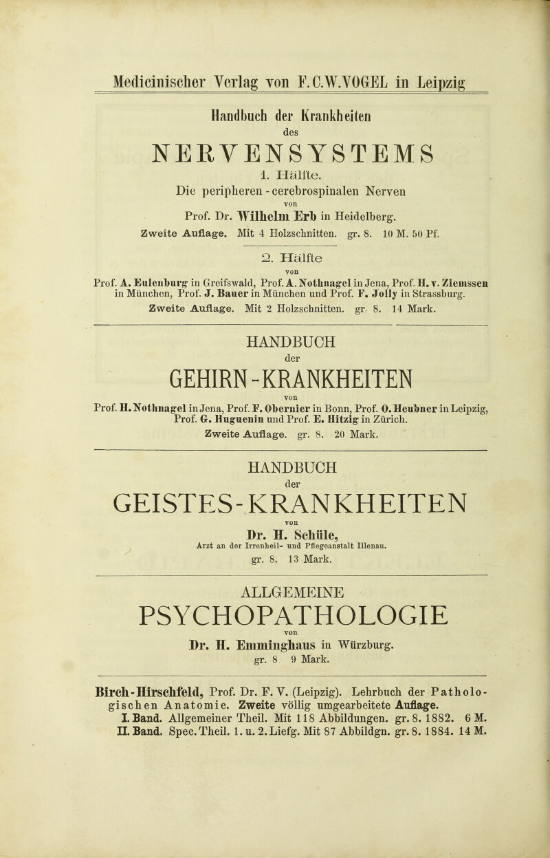 Handbuch der Krankheiten des NERVENSYSTEMS 1. Hälfte. Die peripheren - cerebrospinalen Nerven von Prof. Dr. Wilhelm Erb in Heidelberg. Zweite Auflage, Mit 4 Holzschnitten, gr. 8. 10 M. 50 Pf. 2. Hälfte von Prof. A. Euleuburg: in Greifswald, Prof. A. Notlinag-el in Jena, Prof H. v. Ziemssen in München, Prof. J. Bauer in München und Prof. F. Jolly in Strassburg. Zweite Auflage. Mit 2 Holzschnitten, gr 8. 14 Mark. HANDBÜCH der GEHIRN-KRANKHEITEN von Prof. H. Nothnagel in Jena, Prof F. Obernier in Bonn, Prof. 0. Heulbner in Leipzig, Prof €r. Huguenin und Prof E. Hitzig* in Zürich. Zweite Auflage, gr. 8. 20 Mark. HANDBÜCH der GEISTES- KRANKHEITEN von Dr. H. Schüle, Ärzt an der Irreuheil- und Püegeanstalt Illenau. gr. 8. 13 Mark. ALLGEMEINE PSYCHOPATHOLOGIE von Dr. H. Eminmgliaus in Wtirzburg. gr. 8 9 Mark. Bircll-Hirscllfeldj Prof. Dr. F. V. (Leipzig). Lehrbuch der Patholo- gischen Anatomie. Zweite völlig umgearbeitete Auflage. LBand. Allgemeiner Theil. Mit 118 Abbildungen, gr. 8. 1882. 6 M. II. Band. Spec.Theil. 1. u. 2.Liefg. Mit 87 Abbildgn. gr. 8. 1884. 14 M.