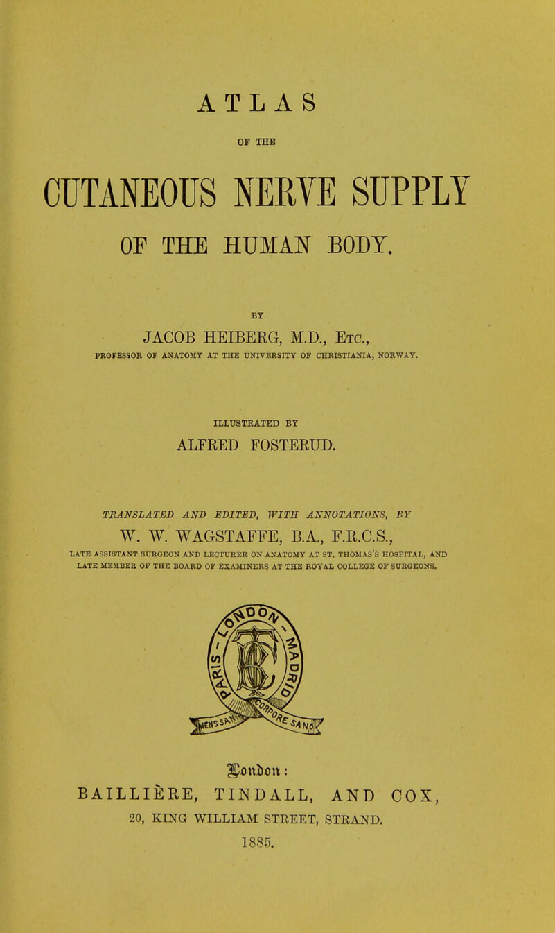 ATLAS OF THE CUTANEOUS NERYE SUPPLY OF THE HUMAN BODY. BY JACOB HEIBERG, M.D., Etc., PROFESSOR OF ANATOMY AT THE UNIVERSITY OF CHRISTIANIA, NORWAY. ILLUSTRATED BY ALFEED FOSTEEUD. TRANSLATED AND EDITED, WITH ANNOTATIONS, BY W. W. WAGSTAFFE, B.A., F.R.C.S., LATE ASSISTANT SURQEON AND LECTURER ON ANATOMY AT ST. THOMAS's HOSPITAL, AND LATE MEMBER OF THE BOARD OF EXAMINERS AT THE ROYAL COLLEGE OF SURGEONS. BAILLIERE, TINDALL, AND COX, 20, KING WILLIAM STREET, STRAND. 1885.