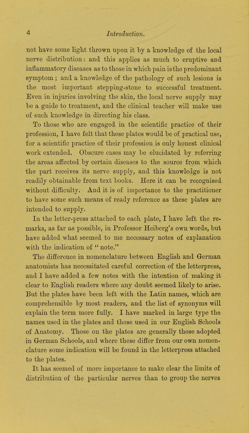 not have some light thrown upon it by a knowledge of the local nerve distribution: and this applies as much to eruptive and inflammatory diseases as to those in which pain is the predominant symptom ; and a knowledge of the pathology of such lesions is the most important stepping-stone to successful treatment. Even in injuries involving the skin, the local nerve supply may be a guide to treatment, and the clinical teacher will make use of such knowledge in directing his class. To those who are engaged in the scientific practice of their profession, I have felt that these plates would be of practical use, for a scientific practice of their profession is only honest clinical work extended. Obscure cases may be elucidated by referring the areas affected by certain diseases to the source from which the part receives its nerve supply, and this knowledge is not readily obtainable from text books. Here it can be recognised without difficulty. And it is of importance to the practitioner to have some such means of ready reference as these plates are intended to supply. In the letter-press attached to each plate, I have left the re- marks, as far as possible, in Professor Heiberg's own words, but have added what seemed to me necessary notes of explanation with the indication of  note. The difference in nomenclature between English and German anatomists has necessitated careful correction of the letterpress, and I have added a few notes with the intention of making it clear to English readers where any doubt seemed likely to arise. But the plates have been left with the Latin names, which are comprehensible by most readers, and the list of synonyms will explain the term more fully. I have marked in large type the names used in the plates and those used in our English Schools of Anatomy. Those on the plates are generally those adopted in German Schools, and where these differ from our own nomen- clature some indication will be found in the letterj^ress attached to the plates. It has seemed of more importance to make clear the limits of distribution of the particular nerves than to group the nerves