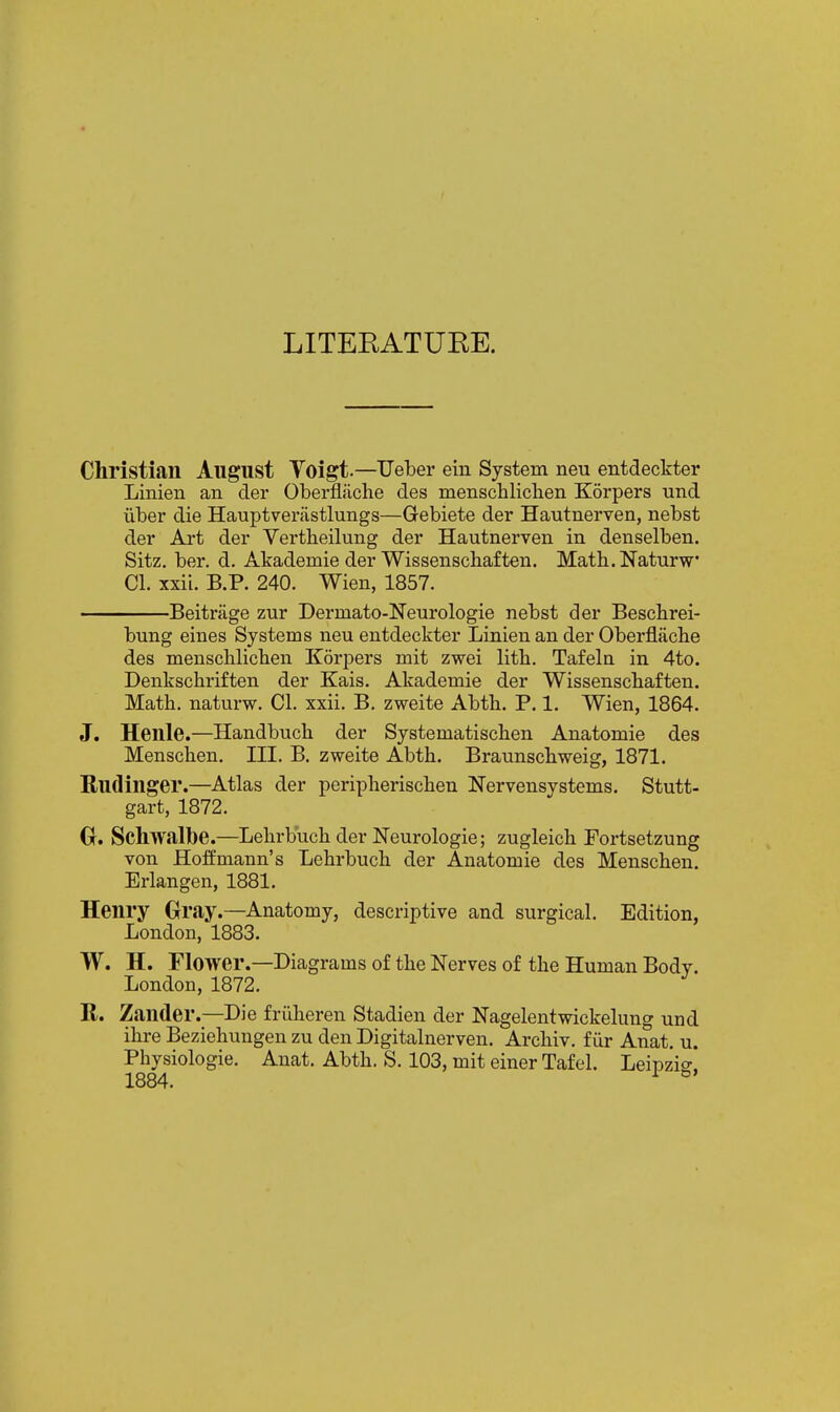 LITERATUKE. Christian August Voigt—Ueber eiu System neu entdeckter Linien an der Oberfliiche des menschliclien Korpers und uber die Hauptverastlungs—G-ebiete der Hautnerven, nebst der Art der Vertbeilung der Hautnerven in denselben. Sitz. ber. d. Akademie der Wissenscbaften. Math.Naturw CI. xxii. B.P. 240. Wien, 1857. Beitrage zur Dermato-Neurologie nebst der Bescbrei- bung eines Systems neu entdeckter Linien an der Oberflache des menschlicben Korpers mit zwei litb. Tafelu in 4to. Denkscbriften der Kais. Akademie der Wissenscbaften. Matb. naturw. CI. xxii. B. zweite Abtb, P. 1. Wien, 1864. J. Henle.—Handbucb der Systematiscben Anatomie des Menscben. III. B. zweite Abtb. Braunscbweig, 1871. Rudinger.—Atlas der peripberiscben Nervensystems. Stutt- gart, 1872. G. Schwalbe.—Lebrbucb der ISTeurologie; zugleicb Fortsetzung von Hoffmann's Lebrbucb der Anatomie des Menscben. Erlangen, 1881. Henry Oray.—Anatomy, descriptive and surgical. Edition, London, 1883. W. H. Flower.—Diagrams of tbe Nerves of tbe Human Body. London, 1872. R. Zander.—Die friiberen Stadien der JSTagelentwickelung und ibre Beziehungen zu den Digitalnerven. Arcbiv. f iir Anat. u. Physiologic. Anat. Abtb. S. 103, mit einer Tafel. Leipzig. 1884. ^ ^