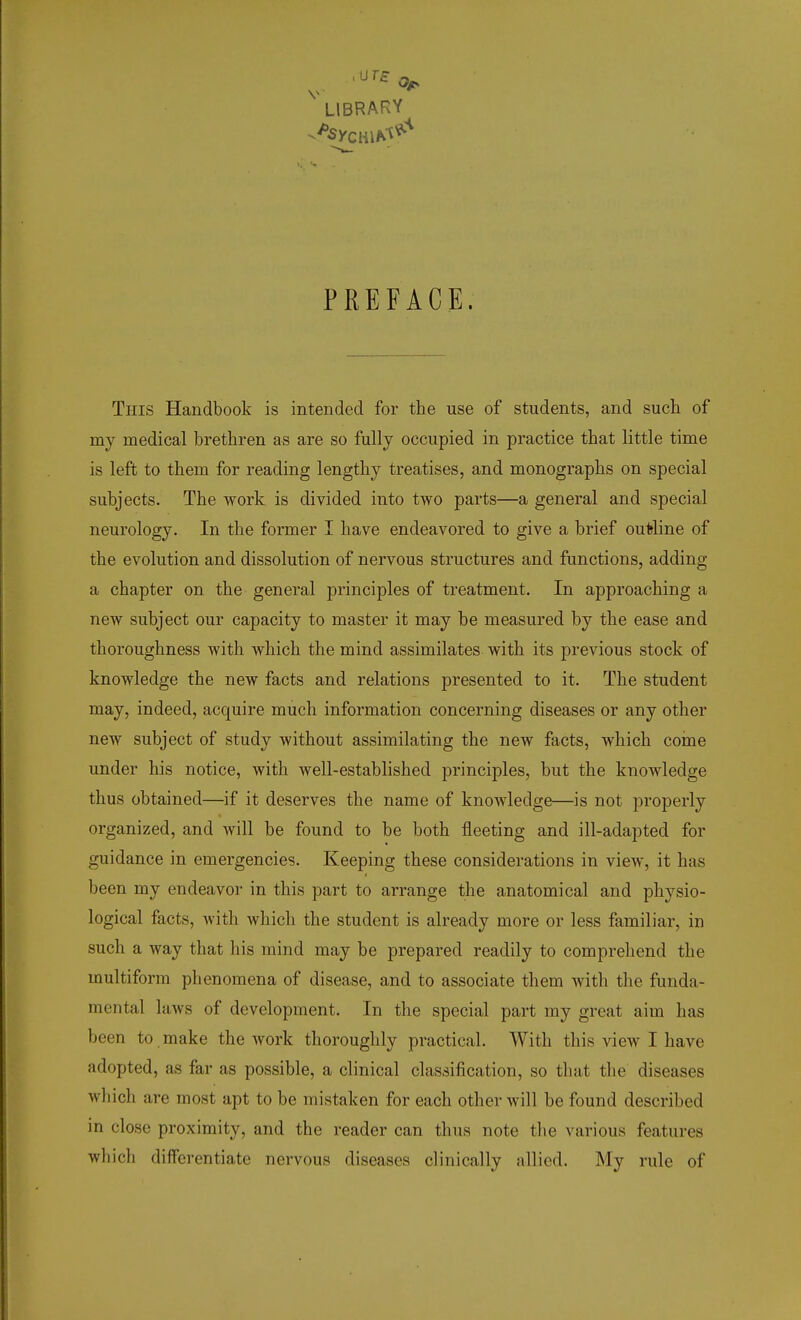 PREFACE. This Handbook is intended for the use of students, and such of my medical brethren as are so fully occupied in practice that little time is left to them for reading lengthy treatises, and monographs on special subjects. The work is divided into two parts—a general and special neurology. In the former I have endeavored to give a brief outline of the evolution and dissolution of nervous structures and functions, adding a chapter on the general principles of treatment. In approaching a new subject our capacity to master it may be measured by the ease and thoroughness with which the mind assimilates with its previous stock of knowledge the new facts and relations presented to it. The student may, indeed, acquire much information concerning diseases or any other new subject of study without assimilating the new facts, which come under his notice, with well-established principles, but the knowledge thus obtained—if it deserves the name of knowledge—is not properly organized, and will be found to be both fleeting and ill-adapted for guidance in emergencies. Keeping these considerations in view, it has been my endeavor in this part to arrange the anatomical and physio- logical facts, with which the student is already more or less familiar, in such a way that his mind may be prepared readily to comprehend the multiform phenomena of disease, and to associate them witli the funda- mental laws of development. In the special part my great aim has been to make the work thoroughly practical. With this view I have adopted, as far as possible, a clinical classification, so thai the diseases which are most apt to be mistaken for each other will be found described in close proximity, and the reader can thus note the various features which differentiate nervous diseases clinically allied. My rule of