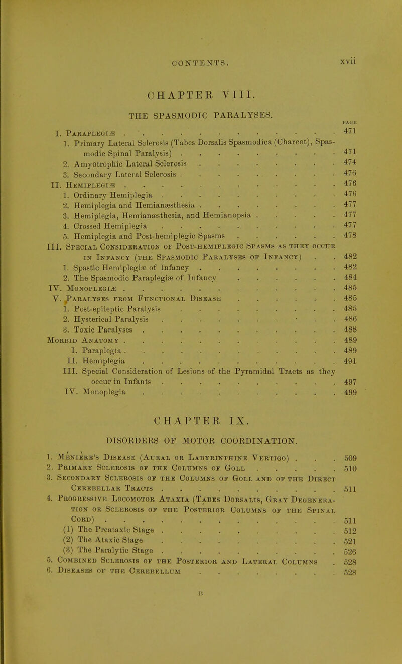 CHAPTER VIII. THE SPASMODIC PARALYSES. l'AQE I. Paraplegias . ' 471 1. Primary Lateral Sclerosis (Tabes Dorsalis Spasmodica (Charcot), Spas- modic Spinal Paralysis) 471 2. Amyotrophic Lateral Sclerosis 474 3. Secondary Lateral Sclerosis 476 II. Hemiplegias 476 1. Ordinary Hemiplegia 476 2. Hemiplegia and Hemianesthesia 477 3. Hemiplegia, Hemianesthesia, and Hemianopsia 477 4. Crossed Hemipl egia 477 5. Hemiplegia and Post-hemiplegic Spasms 478 III. Special Consideration of Post-hemiplegic Spasms as they occur in Infancy (the Spasmodic Paralyses of Infancy) . . 482 1. Spastic Hemiplegia? of Infancy ........ 482 2. The Spasmodic Paraplegia? of Infancy ...... 484 IV. Monoplegias 485 V. Paralyses from Functional Disease 485 1. Post-epileptic Paralysis 485 2. Hysterical Paralysis .......... 486 3. Toxic Paralyses 488 Morbid Anatomy 489 I. Paraplegia ............ 489 II. Hemiplegia 491 III. Special Consideration of Lesions of the Pyramidal Tracts as they occur in Infants .......... 497 IV. Monoplegia 499 CHAPTER IX. DISORDERS OF MOTOR COORDINATION. 1. Meniere's Disease (Aural or Labyrinthine Vertigo) . . . 509 2. Primary Sclerosis of the Columns of Goll 510 3. Secondary Sclerosis of the Columns of Goll and of the Direct Cerebellar Tracts 511 4. Progressive Locomotor Ataxia (Tabes Dorsalis, Gray Degenera- tion OR SCLEROSI8 OF THE POSTERIOR COLUMNS OF THE SPINAL Cord) 511 (1) The Prealaxic Stage 512 (2) The Ataxic Stage . 521 (3) The Paralytic Stage 526 5. Combined Sclerosis of the Posterior and Lateral Columns . 528 6. Diseases of the Cerebellum 528 B