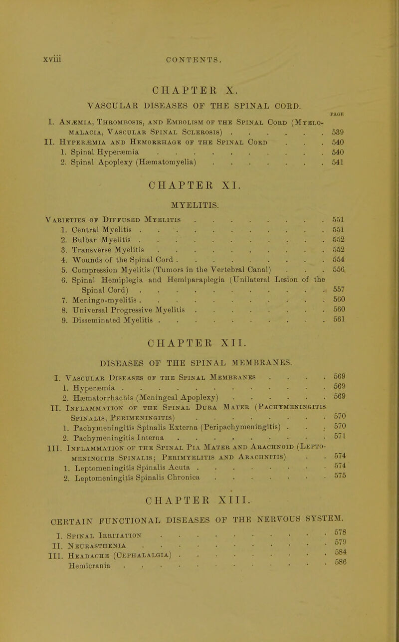 CHAPTER X. VASCULAR DISEASES OF THE SPINAL CORD. PAGE I. An/kmia, Thrombosis, and Embolism of the Spinal Cord (Myelo- malacia, Vascular Spinal Sclerosis) 539 II. Hyperemia and Hemorrhage of the Spinal Cord . . . 540 1. Spinal Hyperemia .......... 540 2. Spinal Apoplexy (Hsematomyelia) 541 CHAPTER XI. MYELITIS. Varieties of Diffused Myelitis 551 1. Central Myelitis . .  551 2. Bulbar Myelitis 552 3. Transverse Myelitis 552 4. Wounds of the Spinal Cord 554 5. Compression Myelitis (Tumors in the Vertebral Canal) . . . 556. 6. Spinal Hemiplegia and Hemiparaplegia (Unilateral Lesion of the Spinal Cord) 557 7. Meningo-myelitis . 560 8. Universal Progressive Myelitis 560 9. Disseminated Myelitis 561 CHAPTER XII. DISEASES OF THE SPINAL MEMBRANES. I. Vascular Diseases of the Spinal Membranes .... 569 1. Hyperemia 569 2. Haimatorrhachis (Meningeal Apoplexy) 569 II. Inflammation of the Spinal Dura Mater (Pachymeningitis Spinalis, Perimeningitis) 570 1. Pachymeningitis Spinalis Externa (Peripachymeningitis) . . . 570 2. Pachymeningitis Interna 571 III. Inflammation of the Spinal Pia Mater and Arachnoid (Lepto- meningitis Spinalis; Perimyelitis and Arachnitis) . . 574 1. Leptomeningitis Spinalis Acuta 574 2. Leptomeningitis Spinalis Chronica CHAPTER XIII. CERTAIN FUNCTIONAL DISEASES OF THE NERVOUS SYSTEM. I. Spinal Irritation 578 II. Neurasthenia III. Headache (Cephalalgia) 584 tt • . 586 Hemicrania