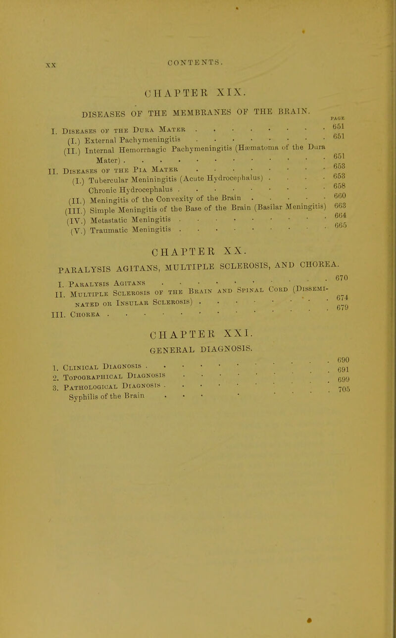 PAGE 651 651 xx CONTENTS. CHAPTER XIX. DISEASES OF THE MEMBRANES OF THE BRAIN. I. Diseases or the Dura Mater (I.) External Pachymeningitis (II.) Internal Hemorrhagic Pachymeningitis (Hematoma of the Dura Mater)*™ II. Diseases of the Pia Mater (I.) Tubercular Meniningitis (Acute Hydrocephalus) . • 653 Chronic Hydrocephalus (II ) Meningitis of the Convexity of the Brain .... (III.) Simple Meningitis of the Base of the Brain (Basilar Meningitis) 603 (IV.) Metastatic Meningitis (V.) Traumatic Meningitis CHAPTER XX. PARALYSIS AGITANS, MULTIPLE SCLEROSIS, AND CHOREA. . 670 I. Paralysis Agitans II. Multiple Sclerosis of the Brain and Spinal Cord (Dissemi- ^ nated or Insular Sclerosis) .... o/y III. Chorea * CHAPTER XXI. GENERAL DIAGNOSIS. . 690 1. Clinical Diagnosis g91 2. Topographical Diagnosis . • • ggg 3. Pathological Diagnosis . ,_05 Syphilis of the Brain ... •