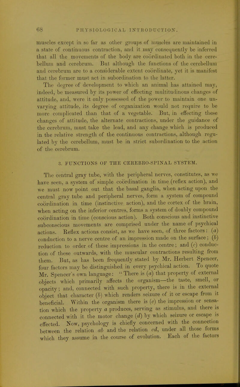 muscles except in so far as other groups of muscles are maintained in a state of continuous contraction, and it may consequently be inferred that air the movements of the body are coordinated both in the cere- bellum and cerebrum. But although the functions of the cerebellum and cerebrum are to a considerable extent coordinate, yet it is manifest that the former must act in subordination to the latter. The degree of development to which an animal has attained may, indeed, be measured by its power of effecting multitudinous changes of attitude, and, were it only possessed of the power to maintain one un- varying attitude, its degree of organization would not require to be more complicated than that of a vegetable. But, in effecting these changes of attitude, the alternate contractions, under the guidance of the cerebrum, must take the lead, and any change which is produced in the relative strength of the continuous contractions, although regu- lated by the cerebellum, must be in strict subordination to the action of the cerebrum. 3. FUNCTIONS OF THE CEREBKO-SPINAL SYSTEM. The central gray tube, with the peripheral nerves, constitutes, as we have seen, a system of simple coordination in time (reflex action), and we must now point out that the basal ganglia, when acting upon the central gray tube and peripheral nerves, form a system of compound coordination in time (instinctive action), and the cortex of the brain, when acting on the inferior centres, forms a system of doubly compound coordination in time (conscious action). Both conscious and instinctive subconscious movements are comprised under the name of psychical actions. Keflex actions consist, as we have seen, of three factors : (a) conduction to a nerve centre of an impression made on the surface; (6) reduction to order of these impressions in the centre; and (c) conduc- tion of these outwards, with the muscular contractions resulting from them. But, as has been frequently stated by Mr. Herbert Spencer, four factors may be distinguished in every psychical action. To quote Mr. Spencer's own language:  There is (a) that property of external objects which primarily affects the organism—the taste, smell, or opacity; and, connected with such property, there is in the external object that character (b) which renders seizure of it or escape from it beneficial. Within the organism there is (c) the impression or sensa- tion which the property a produces, serving as stimulus, and there is connected with it the motor change (d) by which seizure or escape is effected. Now, psychology is chiefly concerned with the connection between the relation ah and the relation cd, under all those forms which they assume in the course of evolution. Each of the factors