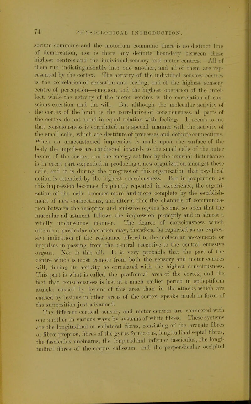 sorium commune and the motorium commune there is no distinct line of demarcation, nor is there any definite boundary between these highest centres and the individual sensory and motor centres. All of them run indistinguishably into one another, and all of them are rep- resented by the cortex. The activity of the individual sensory centres is the correlation of sensation and feeling, and of the highesl Bensory centre of perception—emotion, and the highest operation of the intel- lect, while the activity of the motor centres is the correlation of con- scions exertion and the will. But although the molecular activitv of the cortex of the brain is the correlative of consciousness, all parts of the cortex do not stand in equal relation with feeling. It seems to me that consciousness is correlated in a. special manner with the activity of the small cells, -which are destitute of processes and definite connections. When an unaccustomed impression is made upon the surface of the body the impulses are conducted inwards to the small cells of the outer layers of the cortex, and the energy set free by the unusual disturbance is in great part expended in producing a new organization amongst these cells, and it is during the progress of this organization that psychical action is attended by the highest consciousness. But in proportion as this impression becomes frequently repeated in experience, the organi- zation of the cells becomes more and more complete by the establish- ment of new connections, and after a time the channels of communica- tion between the receptive and emissive organs become so open that the muscular adjustment follows the impression promptly and in almost a wholly unconscious manner. The degree of consciousness which attends a particular operation may, therefore, be regarded as an expres- sive indication of the resistance offered to the molecular movements or impulses in passing from the central receptive to the central emissive organs. Nor is this all. It is very probable that the part of the centre which is most remote from both the sensory and motor centres will, during its activity be correlated with the highest consciousness. This part is what is called the prsefrontal area of the cortex, and the fact that consciousness is lost at a much earlier period in epileptiform attacks caused by lesions of this area than in the attacks which are caused by lesions in'other areas of the cortex, speaks much in favor of the supposition just advanced. The different cortical sensory and motor centres are connected with one another in various ways by systems of white fibres. These systems are the longitudinal or collateral fibres, consisting of the an-uate fibres orfibrse propriae, fibres of the gyrus fornicatus, longitudinal septal fibres, the fasciculus uncinatus, the longitudinal inferior fasciculus, the longi- tudinal fibres <>f the corpus callosum, and the perpendicular occipital