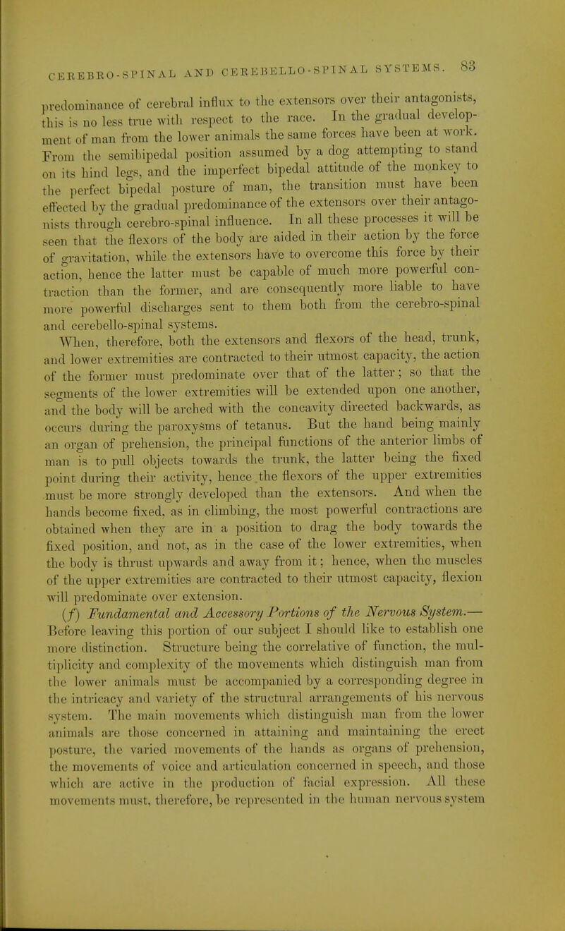 predominance of cerebral influx to the extensors over their antagonists, this is no less true with respect to the race. In the gradual develop- ment of nun. from the lower animals the,same forces have been at work. From the semibipedal position assumed by a dog attempting to stand on its hind legs, and the imperfect bipedal attitude of the monkey to the perfect bipedal posture of man, the transition must have been effected by the gradual predominance of the extensors over their antago- nists through cerebrospinal influence. In all these processes it will be seen that the flexors of the body are aided in their action by the force of gravitation, while the extensors have to overcome this force by their action, hence the latter must be capable of much more powerful con- traction than the former, and are consequently more liable to have more powerful discharges sent to them both from the cerebrospinal and cerebellospinal systems. When, therefore, both the extensors and flexors of the head, trunk, and lower extremities are contracted to their utmost capacity, the action of the former must predominate over that of the latter; so that the segments of the lower extremities will be extended upon one another, and the body will be arched with the concavity directed backwards, as occurs during the paroxysms of tetanus. But the hand being mainly an organ of prehension, the principal functions of the anterior limbs of man is to pull objects towards the trunk, the latter being the fixed point during their activity, hence .the flexors of the upper extremities must be more strongly developed than the extensors. And when the hands become fixed, as in climbing, the most powerful contractions are obtained when they are in a position to drag the body towards the fixed position, and not, as in the case of the lower extremities, when the body is thrust upwards and away from it; hence, when the muscles of the upper extremities are contracted to their utmost capacity, flexion will predominate over extension. (/) Fundamental and Accessory Portions of the Nervous System.— Before leaving this portion of our subject I should like to establish one 11 lore distinction. Structure being the correlative of function, the mul- tiplicity and complexity of the movements which distinguish man from the Lower animals must be accompanied by a corresponding degree in the Intricacy and variety of the structural arrangements of his nervous system. The main movements which distinguish man from the lower animala are those concerned in attaining and maintaining the erect posture, the varied movements of the hands as organs of prehension, the movements of voice and articulation concerned in speech, and those which are active in the production of facial expression. All these movements must, therefore, be represented in the human nervous system