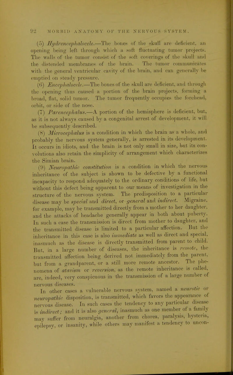 (>) llydrencephalocele.—The hones of the skull are deficient, an opening being left through which a soft fluctuating tumor projects. The walls of the tumor consist of the soft coverings of the skull and the distended membranes of the brain. The tumor communicates with the genera] ventricular cavity of the brain, and can generally be emptied on steady pressure. (ll) Encephalocele.—The hones of the skull arc deficient, and through the opening thus caused a portion of the brain projects, forming a broad, flat, solid tumor. The tumor frequently occupies the forehead, orbit, or side of the nose. (7) Parencephalus.—A portion of the hemisphere is deficient, but, as it is not always caused by a congenital arrest of development, it will be subsequently described. (8) Microcephalia is a condition in which the brain as a whole, and probably the nervous system generally, is arrested in its development. It occurs in idiots, and the brain is not only small in size, but its con- volutions also retain the simplicity of arrangement which characterizes the Simian brain. (9) Neuropathic constitution is a condition in which the nervous inheritance of the subject is shown to be defective by a functional incapacity to respond adequately to the ordinary conditions of life, but without this defect being apparent to our means of investigation in the structure of the nervous system. The predisposition to a particular disease may be special and direct, or general and indirect. Migraine, for example, may be transmitted directly, from a mother to her daughter, and the attacks of headache generally appear in both about puberty. In such a case the transmission is direct from mother to daughter, and the transmitted disease is limited to a particular affection. But the inheritance in this case is also immediate as well as direct and special, inasmuch as the disease is directly transmitted from parent to child. But, in a large number of diseases, the inheritance is remote, the transmitted affection being derived not immediately from the parent, but from a grandparent, or a still more remote ancestor. The phe- nomena of atavism or reversion, as the remote inheritance is called, arc, indeed, very conspicuous in the transmission of a large number of nervous diseases. In other cases a vulnerable nervous system, named a neurotic or neuropathic disposition, is transmitted, which favors the appearance of nervous disease. In such cases the tendency to any particular disease is indirect; and it is also general, inasmuch as one member of a family may suffer from neuralgia, another from chorea, paralysis, hysteria, epilepsy or insanity, while others may manifest a tendency to uncon-