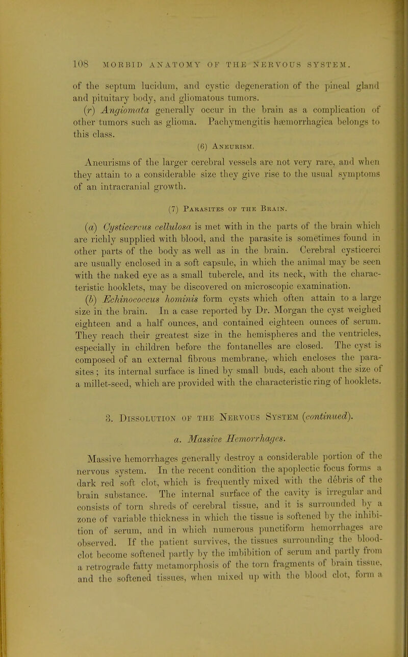 of the septum lucidum, and cystic degeneration of the pineal gland and pituitary body, and gliomatous tumors. (r) Angiomata generally occur in the brain as a complication of other tumors such as glioma. Pachymcngitis hemorrhagica belongs to this class. (6) Aneurism. Aneurisms of the larger cerebral vessels are not very rare, ami when they attain to a considerable size they give rise to the usual symptoms of an intracranial growth. (7) Parasites or the Brain. (a) Cysticereus cellulosa is met with in the parts of the brain which are richly supplied with blood, and the parasite is sometimes found in other parts of the body as well as in the brain. Cerebral cysticerci are usually enclosed in a soft capsule, in which the animal may be seen with the naked eye as a small tubercle, and its neck, with the charac- teristic hooklets, may be discovered on microscopic examination. (b) Eehinoeoccus liominis form cysts which often attain to a large size in the brain. In a case reported by Dr. Morgan the cyst weighed eighteen and a half ounces, and contained eighteen ounces of serum. They reach their greatest size in the hemispheres and the ventricles, especially in children before the fontanelles are closed. The cyst is composed of an external fibrous membrane,- which encloses the para- sites ; its internal surface is lined by small buds, each about the size of a millet-seed, which are provided with the characteristic ring of hooklets. 3. Dissolution of the Nervous System {continued), a. Massive Hemorrhages. Massive hemorrhages generally destroy a considerable portion of the nervous system. In the recent condition the apoplectic focus forms a dark red soft clot, which is frequently mixed with the debris of the brain substance. The internal surface of the cavity is irregular and consists of torn shreds of cerebral tissue, and it is surrounded by a zone of variable thickness in which the tissue is softened by the inhibi- tion of serum, and in which numerous punctiform hemorrhages are observed. If the patient survives, the tissues surrounding the blond- clot become softened partly by the imbibition of serum ami partly from a retrograde fatty metamorphosis of the torn fragments of brain tissue, and the softened tissues, when mixed up with the Mood clot, forma