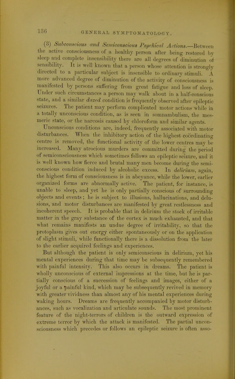 (3) Subconscious and Semiconscious Psychical Actions.—-Between the active consciousness of a healthy person after being restored by sleep and complete insensibility there are all degrees of diminution of sensibility. It is well known that a person whose attention is strongly directed to a particular subject is insensible to ordinary stimuli. A more advanced degree of diminution of the activity of consciousness is manifested by persons suffering from great fatigue and loss of sleep. Under such circumstances a person may walk about in a half-conscious state, and a similar dazed condition is frequently observed after epileptic seizures. The patient may perform complicated motor actions while in a totally unconscious condition, as is seen in somnambulism, the mes- meric state, or the narcosis caused by chloroform and similar agents. Unconscious conditions are, indeed, frequently associated with motor disturbances. When the inhibitory action of the highest coordinating centre is removed, the functional activity of the lower centres may be increased. Many atrocious murders are committed during the period of semiconsciousness which sometimes follows an epileptic seizure, and it is well known how fierce and brutal many men become during the semi- conscious condition induced by alcoholic excess. In delirium, again, the highest form of consciousness is in abeyance, while the lower, earlier organized forms are abnormally active. The patient, for instance, is unable to sleep, and yet he is only partially conscious of surrounding objects and events; he is subject to illusions, hallucinations, and delu- sions, and motor disturbances are manifested by great restlessness and incoherent speech. It is probable that in delirium the stock of irritable matter in the gray substance of the cortex is much exhausted, and that what remains manifests an undue degree of irritability, so that the protoplasm gives out energy either spontaneously or on the application of slight stimuli, while functionally there is a dissolution from the later to the earlier acquired feelings and experiences. But although the patient is only semiconscious in delirium, yet his mental experiences during that time may be subsequently remembered with painful intensity. This also occurs in dreams. The patient is wholly unconscious of external impressions at the time, but he is par- tially conscious of a succession of feelings and images, either of a joyful or a painful kind, which may be subsequently revived in memory with greater vividness than almost any of his mental experiences during waking hours. Dreams are frequently accompanied by motor disturb- ances, such as vocalization and articulate sounds. The most prominent feature of the night-terrors of children is the outward expression of extreme terror by which the attack is manifested. The partial uncon- sciousness which precedes or follows an epileptic seizure is often asso-