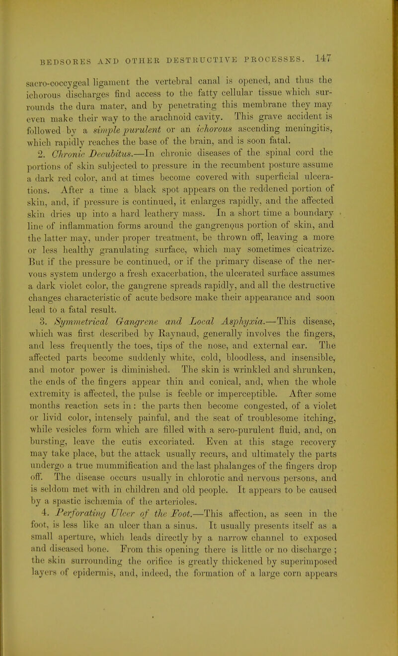 sacrococcygeal ligament the vertebral canal is opened, and thus the ichorous discharges find access to the fatty cellular tissue which sur- rounds the dura mater, and by penetrating this membrane they may even make their way to the arachnoid cavity. This grave accident is followed by a simple purulent or an ichorous ascending meningitis, which rapidly reaches the base of the brain, and is soon fatal. 2. Chronic Decubitus.—In chronic diseases of the spinal cord the portions of skin subjected to pressure in the recumbent posture assume a i lark red color, and at times become covered with superficial ulcera- tions. After a time a black spot appears on the reddened portion of skin, and, if pressure is continued, it enlarges rapidly, and the affected skin dries up into a hard leathery mass. In a short time a boundary line of inflammation forms around the gangrenous portion of skin, and the latter may, under proper treatment, be thrown off, leaving a more or less healthy granulating surface, which may sometimes cicatrize. But if the pressure be continued, or if the primary disease of the ner- vous system undergo a fresh exacerbation, the ulcerated surface assumes a dark violet color, the gangrene spreads rapidly, and all the destructive changes characteristic of acute bedsore make their appearance and soon lead to a fatal result. 3. Symmetrical Gfangrene and Local Asphyxia.—This disease, which was first described by Raynaud, generally involves the fingers, and less frequently the toes, tips of the nose, and external ear. The affected parts become suddenly white, cold, bloodless, and insensible, and motor power is diminished. The skin is wrinkled and shrunken, the ends of the fingers appear thin and conical, and, when the whole extremity is affected, the pulse is feeble or imperceptible. After some months reaction sets in: the parts then become congested, of a violet or livid color, intensely painful, and the seat of troublesome itching, while vesicles form which, are filled with a sero-purulent fluid, and, on bursting, leave the cutis excoriated. Even at this stage recovery may take place, but the attack usually recurs, and ultimately the parts undergo a true mummification and the last phalanges of the fingers drop off. The disease occurs usually in chlorotic and nervous persons, and seldom met with in children and old people. It appears to be caused by a spastic ischaemia of the arterioles. 4. Perforating Ulcer of the Foot.—This affection, as seen in the foot, is less like an ulcer than a sinus. It usually presents itself as a small aperture, which leads directly by a narrow channel to exposed and diseased bone. From this opening there is little or no discharge : the skin surrounding the orifice is greatly thickened by superimposed layer- of epidermis, and, indeed, the formation of a large corn appears