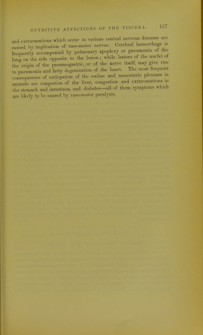and extravasations which occur in various central nervous diseases are caused by implication of vaso-motor nerves. Cerebral hemorrhage is frequently accompanied by pulmonary apoplexy or pneumonia of the ran* on the side opposite to the lesion; while lesions of the nuclei of the origin of the pneumogastric, or of the nerve itself, may give rise to pneumonia and fatty degeneration of the heart. The most frequent c onsequences of extirpation of the coeliac and mesenteric plexuses m animals are congestion of the liver, congestion and extravasations m the stomach and intestines, and diabetes-all of them symptoms which are likely to be caused by vaso-motor paralysis.